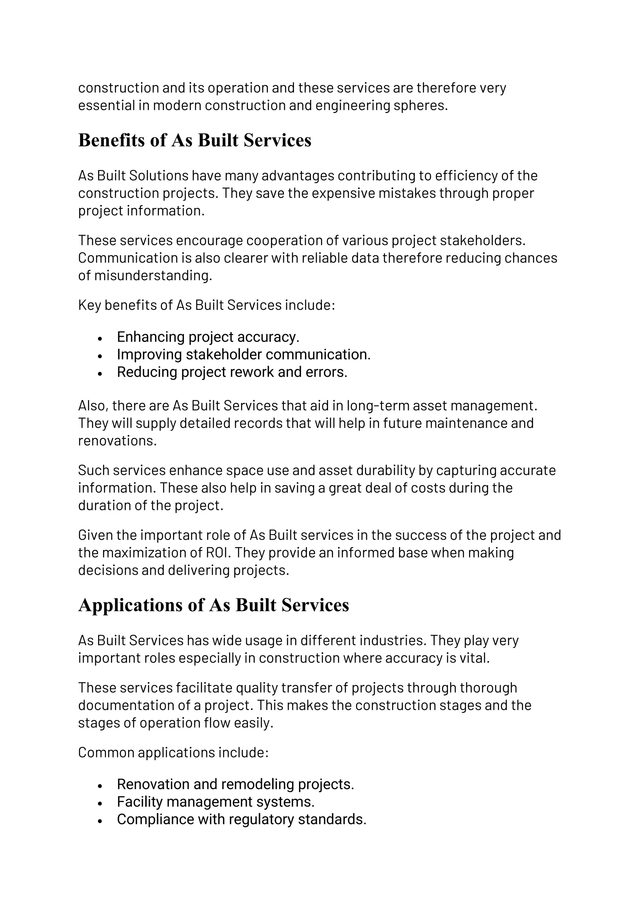 construction and its operation and these services are therefore very
essential in modern construction and engineering spheres.
Benefits of As Built Services
As Built Solutions have many advantages contributing to efficiency of the
construction projects. They save the expensive mistakes through proper
project information.
These services encourage cooperation of various project stakeholders.
Communication is also clearer with reliable data therefore reducing chances
of misunderstanding.
Key benefits of As Built Services include:
• Enhancing project accuracy.
• Improving stakeholder communication.
• Reducing project rework and errors.
Also, there are As Built Services that aid in long-term asset management.
They will supply detailed records that will help in future maintenance and
renovations.
Such services enhance space use and asset durability by capturing accurate
information. These also help in saving a great deal of costs during the
duration of the project.
Given the important role of As Built services in the success of the project and
the maximization of ROI. They provide an informed base when making
decisions and delivering projects.
Applications of As Built Services
As Built Services has wide usage in different industries. They play very
important roles especially in construction where accuracy is vital.
These services facilitate quality transfer of projects through thorough
documentation of a project. This makes the construction stages and the
stages of operation flow easily.
Common applications include:
• Renovation and remodeling projects.
• Facility management systems.
• Compliance with regulatory standards.
 