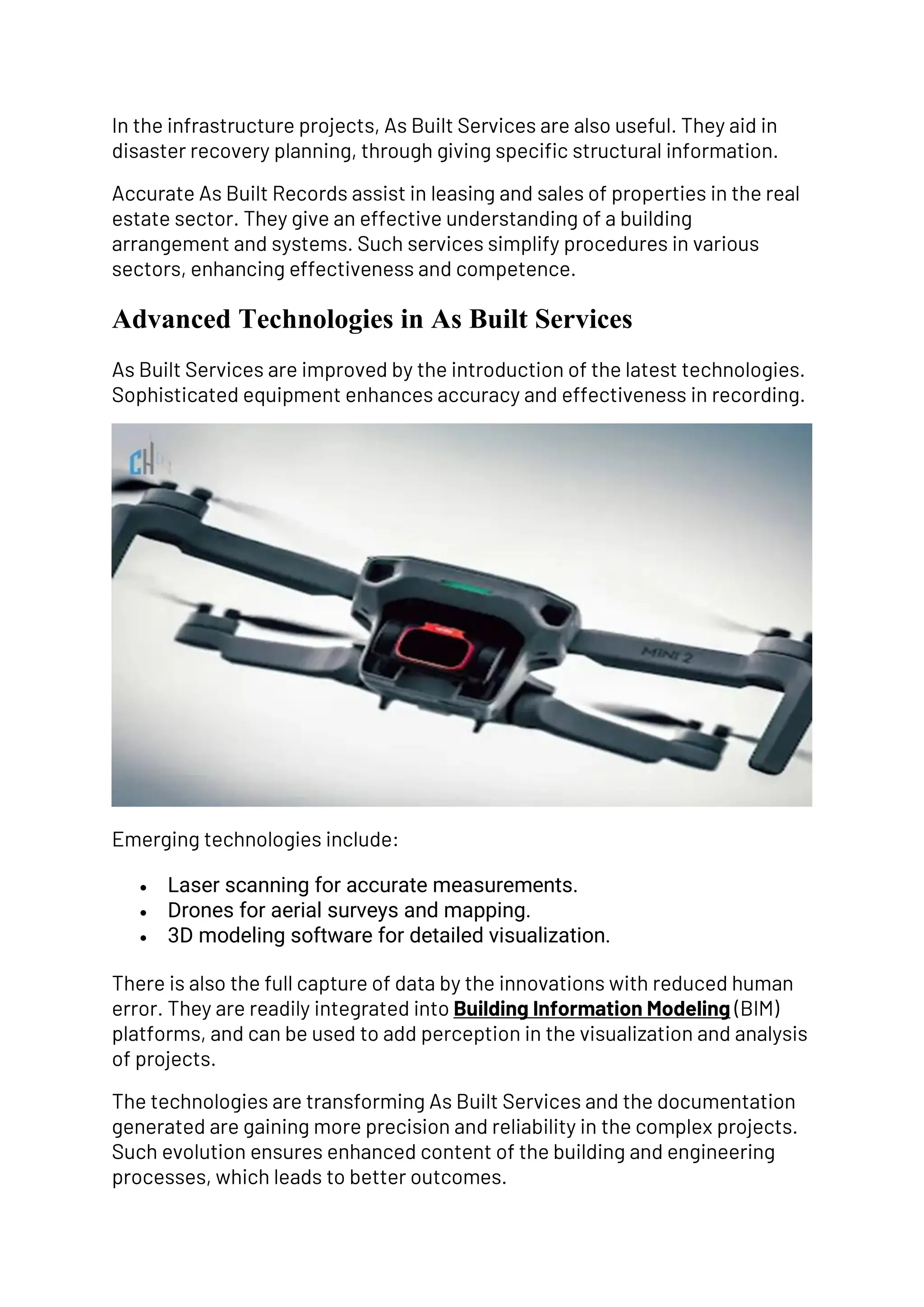 In the infrastructure projects, As Built Services are also useful. They aid in
disaster recovery planning, through giving specific structural information.
Accurate As Built Records assist in leasing and sales of properties in the real
estate sector. They give an effective understanding of a building
arrangement and systems. Such services simplify procedures in various
sectors, enhancing effectiveness and competence.
Advanced Technologies in As Built Services
As Built Services are improved by the introduction of the latest technologies.
Sophisticated equipment enhances accuracy and effectiveness in recording.
Emerging technologies include:
• Laser scanning for accurate measurements.
• Drones for aerial surveys and mapping.
• 3D modeling software for detailed visualization.
There is also the full capture of data by the innovations with reduced human
error. They are readily integrated into Building Information Modeling (BIM)
platforms, and can be used to add perception in the visualization and analysis
of projects.
The technologies are transforming As Built Services and the documentation
generated are gaining more precision and reliability in the complex projects.
Such evolution ensures enhanced content of the building and engineering
processes, which leads to better outcomes.
 