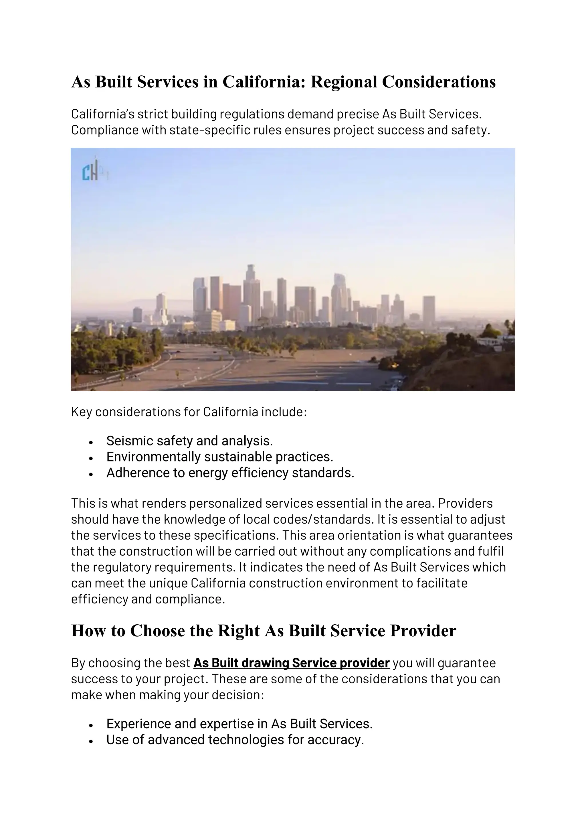 As Built Services in California: Regional Considerations
California’s strict building regulations demand precise As Built Services.
Compliance with state-specific rules ensures project success and safety.
Key considerations for California include:
• Seismic safety and analysis.
• Environmentally sustainable practices.
• Adherence to energy efficiency standards.
This is what renders personalized services essential in the area. Providers
should have the knowledge of local codes/standards. It is essential to adjust
the services to these specifications. This area orientation is what guarantees
that the construction will be carried out without any complications and fulfil
the regulatory requirements. It indicates the need of As Built Services which
can meet the unique California construction environment to facilitate
efficiency and compliance.
How to Choose the Right As Built Service Provider
By choosing the best As Built drawing Service provider you will guarantee
success to your project. These are some of the considerations that you can
make when making your decision:
• Experience and expertise in As Built Services.
• Use of advanced technologies for accuracy.
 