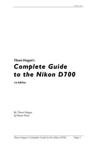 Version 1.00




Thom Hogan’s

Complete Guide
to the Nikon D700
1st Edition




By Thom Hogan
byThom Press




Thom Hogan’s Complete Guide to the Nikon D700   Page 1
 