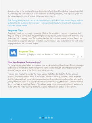 Response rate is the number of inbound mentions of your brand handle that you’ve responded
to, divided by the sum total of all brand mentions (excluding retweets). This equation gives you
the percentage of inbound Tweets that you’ve responded to.
With Simply Measured, this can be calculated using both our Customer Service Report and our
Multiple Handle Customer Service report – designed specifically for brands with a dedicated
customer service handle.

Response Time
Customers reach out to brands constantly. Whether it’s a question, concern, or gratitude that
they are trying to convey. that they’re trying to convey, it’s our job to engage with them in a way
that shows our company cares. An industry standard for customer service success. Response
time, similar to response rate, is an important way to measure your social activity for both brand
engagement and the customer service.

Response Time:
Time of @Reply to inbound Tweet

Time of inbound Tweet

What does Response Time mean to you?
For many brands we’ve talked to response time is calculated in different ways. Direct messages
and replies to Tweets that didn’t mention the brand handle (through a hashtag campaign for
example) are just some of the factors that come into play.
This can be a frustrating number for many brands that often don’t staff a Twitter account
outside of normal business hours. A few dozen Tweets on a Friday that don’t see a response
until Monday drastically skew your average response time. A recommendation that we make to
Simply Measured users is to open the Excel version of the Simply Measured Customer Service
Report and look at individual Tweets. This allows social media managers to identify and remove
outliers, like the Friday evening mentions, to get a more realistic picture of their efforts.

18

 