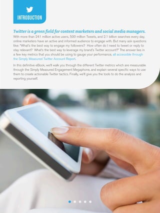 INTRODUCTION
Twitter is a green field for content marketers and social media managers.
With more than 241 million active users, 500 million Tweets, and 2.1 billion searches every day,
online marketers have an active and informed audience to engage with. But many ask questions
like: “What’s the best way to engage my followers? How often do I need to tweet or reply to
stay relevant? What’s the best way to leverage my brand’s Twitter account?” The answer lies in
a few key metrics that you should be using to gauge your performance, all accessible through
the Simply Measured Twitter Account Report.
In this definitive eBook, we’ll walk you through the different Twitter metrics which are measurable
through the Simply Measured Engagement Megaphone, and explain several specific ways to use
them to create actionable Twitter tactics. Finally, we’ll give you the tools to do the analysis and
reporting yourself.

3

 