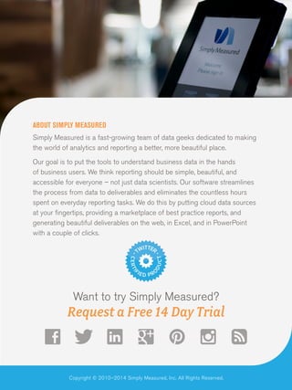 ABOUT SIMPLY MEASURED
Simply Measured is a fast-growing team of data geeks dedicated to making
the world of analytics and reporting a better, more beautiful place.
Our goal is to put the tools to understand business data in the hands
of business users. We think reporting should be simple, beautiful, and
accessible for everyone – not just data scientists. Our software streamlines
the process from data to deliverables and eliminates the countless hours
spent on everyday reporting tasks. We do this by putting cloud data sources
at your fingertips, providing a marketplace of best practice reports, and
generating beautiful deliverables on the web, in Excel, and in PowerPoint
with a couple of clicks.

Want to try Simply Measured?

Request a Free 14 Day Trial

Copyright © 2010–2014 Simply Measured, Inc. All Rights Reserved.

 