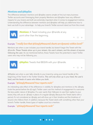 Mentions and @Replies
The difference between mentions and @replies seems simple at first, but many business
Twitter accounts aren’t leveraging them properly. Mentions and @replies have very different
impacts for your brand, and both are extremely important when it comes to engagement metrics.
Understanding the difference between mentions and @replies will help you determine how to
best use both to your advantage - to help your brand’s Twitter account stand out from the crowd.

Mentions: A Tweet including your @handle at any
point other than the beginning.
Example: “I really love that @SimplyMeasured charts are dynamic within Excel!”
Mentions are when a user includes your brand handle, but doesn’t begin the Tweet with the
@handle. These Tweets show up in your stream, the user’s stream, and the stream of anyone
following the user. As we mentioned before, these Tweets have the potential to reach Twitter
users who may not be following you.

@Replies: Tweets that BEGIN with your @handle.

@Replies are when a user talks directly to your brand by using your brand handle at the
beginning of the Tweet in the Twitter timeline. This will only show up in your feed, the user’s
feed, and the feeds of users who follow you both.
Example: “@SimplyMeasured Your reports rock!”
An interesting side effect of the difference in visibility for @replies and mentions is the .@reply
(note the period before the @ sign). Twitter users use this method of engagement to overcome
the less public nature of @replies. If a user wants their followers to see their replies to your
brand, they will use an .@reply in place of a regular @reply. Because the Tweet starts with a
period, it’s not considered an @reply, and will show up in their timeline and the timelines of
anyone who follows them. In addition, because the Tweet starts with something other than your
brand’s Twitter handle, these types of replies count as a mention.
Example: “.@SimplyMeasured Your reports rock!”

8

 
