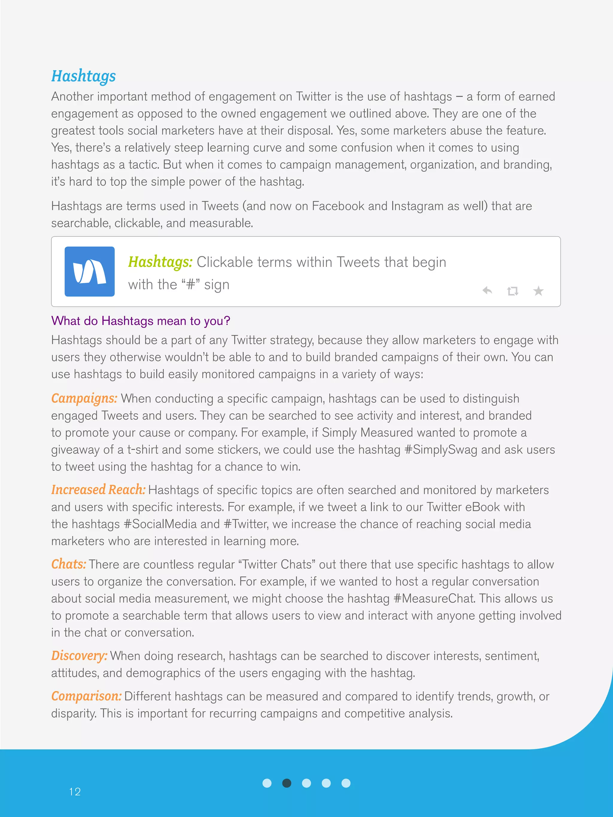 12
Hashtags
Another important method of engagement on Twitter is the use of hashtags – a form of earned
engagement as opposed to the owned engagement we outlined above. They are one of the
greatest tools social marketers have at their disposal. Yes, some marketers abuse the feature.
Yes, there’s a relatively steep learning curve and some confusion when it comes to using
hashtags as a tactic. But when it comes to campaign management, organization, and branding,
it’s hard to top the simple power of the hashtag.
Hashtags are terms used in Tweets (and now on Facebook and Instagram as well) that are
searchable, clickable, and measurable.
What do Hashtags mean to you?
Hashtags should be a part of any Twitter strategy, because they allow marketers to engage with
users they otherwise wouldn’t be able to and to build branded campaigns of their own. You can
use hashtags to build easily monitored campaigns in a variety of ways:
Campaigns: When conducting a specific campaign, hashtags can be used to distinguish
engaged Tweets and users. They can be searched to see activity and interest, and branded
to promote your cause or company. For example, if Simply Measured wanted to promote a
giveaway of a t-shirt and some stickers, we could use the hashtag #SimplySwag and ask users
to tweet using the hashtag for a chance to win.
Increased Reach: Hashtags of specific topics are often searched and monitored by marketers
and users with specific interests. For example, if we tweet a link to our Twitter eBook with
the hashtags #SocialMedia and #Twitter, we increase the chance of reaching social media
marketers who are interested in learning more.
Chats: There are countless regular “Twitter Chats” out there that use specific hashtags to allow
users to organize the conversation. For example, if we wanted to host a regular conversation
about social media measurement, we might choose the hashtag #MeasureChat. This allows us
to promote a searchable term that allows users to view and interact with anyone getting involved
in the chat or conversation.
Discovery: When doing research, hashtags can be searched to discover interests, sentiment,
attitudes, and demographics of the users engaging with the hashtag.
Comparison: Different hashtags can be measured and compared to identify trends, growth, or
disparity. This is important for recurring campaigns and competitive analysis.
Hashtags: Clickable terms within Tweets that begin
with the “#” sign
 