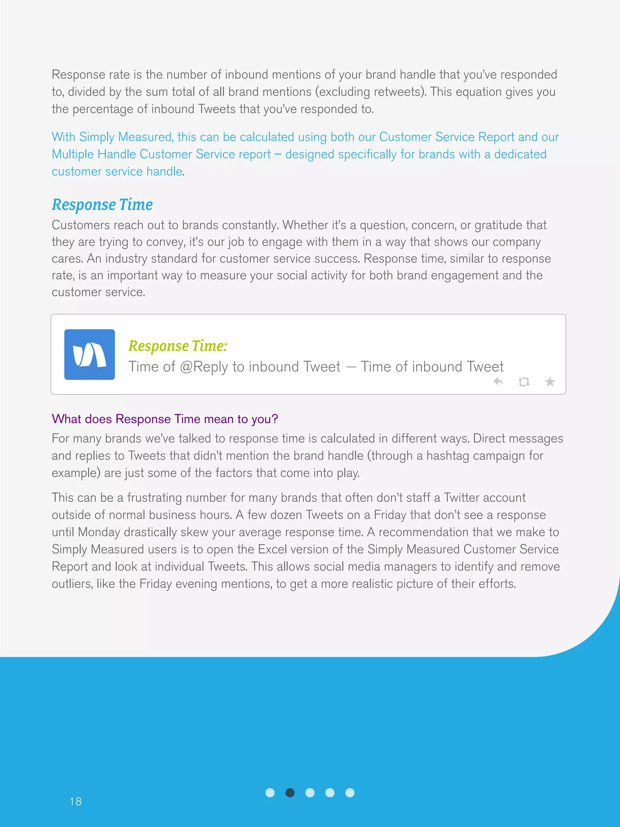 18
Response rate is the number of inbound mentions of your brand handle that you’ve responded
to, divided by the sum total of all brand mentions (excluding retweets). This equation gives you
the percentage of inbound Tweets that you’ve responded to.
With Simply Measured, this can be calculated using both our Customer Service Report and our
Multiple Handle Customer Service report – designed specifically for brands with a dedicated
customer service handle.
Response Time
Customers reach out to brands constantly. Whether it’s a question, concern, or gratitude that
they are trying to convey, it’s our job to engage with them in a way that shows our company
cares. An industry standard for customer service success. Response time, similar to response
rate, is an important way to measure your social activity for both brand engagement and the
customer service.
What does Response Time mean to you?
For many brands we’ve talked to response time is calculated in different ways. Direct messages
and replies to Tweets that didn’t mention the brand handle (through a hashtag campaign for
example) are just some of the factors that come into play.
This can be a frustrating number for many brands that often don’t staff a Twitter account
outside of normal business hours. A few dozen Tweets on a Friday that don’t see a response
until Monday drastically skew your average response time. A recommendation that we make to
Simply Measured users is to open the Excel version of the Simply Measured Customer Service
Report and look at individual Tweets. This allows social media managers to identify and remove
outliers, like the Friday evening mentions, to get a more realistic picture of their efforts.
Response Time:
Time of @Reply to inbound Tweet Time of inbound Tweet
 