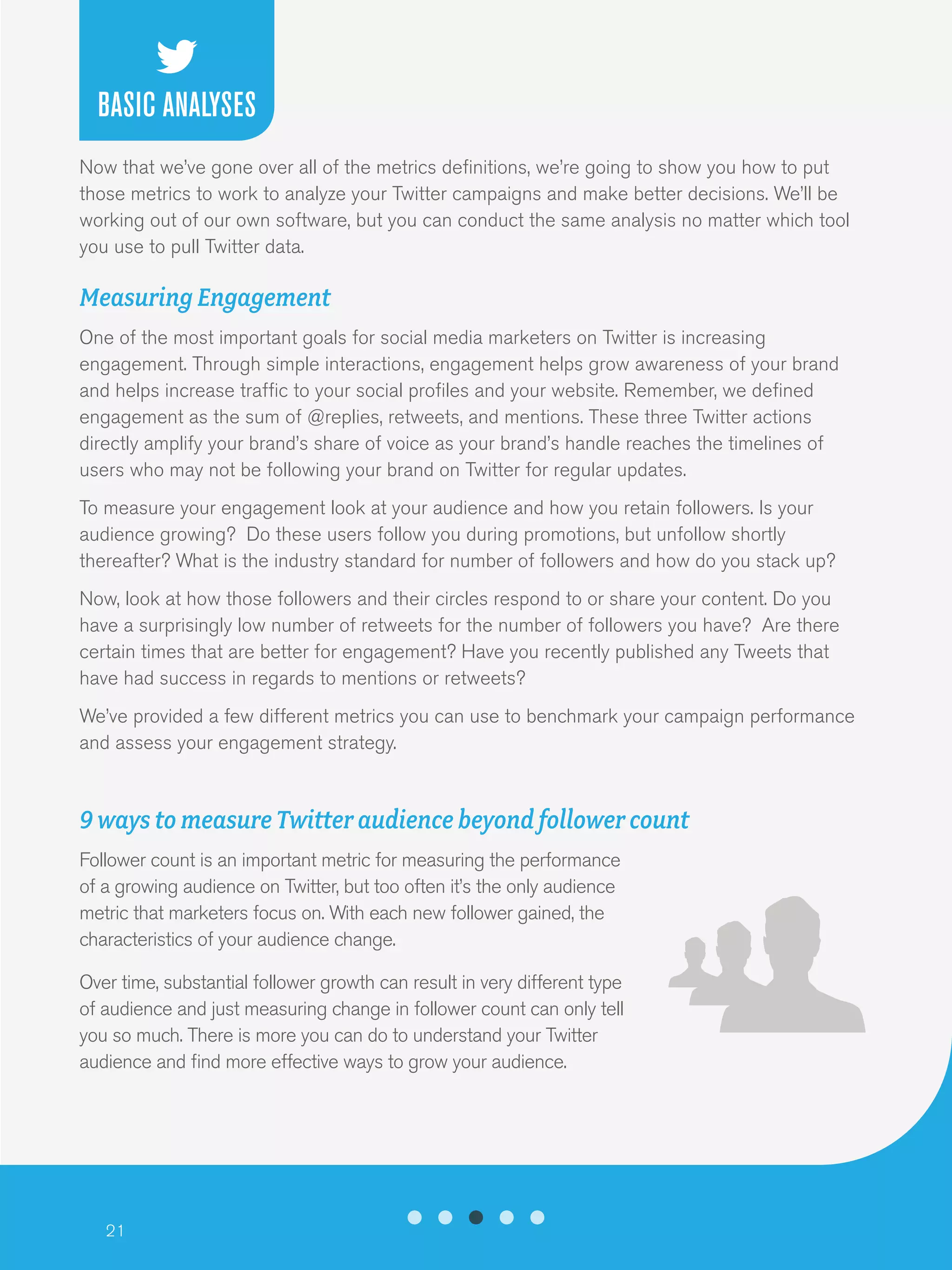 21
Now that we’ve gone over all of the metrics definitions, we’re going to show you how to put
those metrics to work to analyze your Twitter campaigns and make better decisions. We’ll be
working out of our own software, but you can conduct the same analysis no matter which tool
you use to pull Twitter data.
Measuring Engagement
One of the most important goals for social media marketers on Twitter is increasing
engagement. Through simple interactions, engagement helps grow awareness of your brand
and helps increase traffic to your social profiles and your website. Remember, we defined
engagement as the sum of @replies, retweets, and mentions. These three Twitter actions
directly amplify your brand’s share of voice as your brand’s handle reaches the timelines of
users who may not be following your brand on Twitter for regular updates.
To measure your engagement look at your audience and how you retain followers. Is your
audience growing? Do these users follow you during promotions, but unfollow shortly
thereafter? What is the industry standard for number of followers and how do you stack up?
Now, look at how those followers and their circles respond to or share your content. Do you
have a surprisingly low number of retweets for the number of followers you have? Are there
certain times that are better for engagement? Have you recently published any Tweets that
have had success in regards to mentions or retweets?
We’ve provided a few different metrics you can use to benchmark your campaign performance
and assess your engagement strategy.
9 ways to measure Twitter audience beyond follower count
Follower count is an important metric for measuring the performance
of a growing audience on Twitter, but too often it’s the only audience
metric that marketers focus on. With each new follower gained, the
characteristics of your audience change.
Over time, substantial follower growth can result in very different type
of audience and just measuring change in follower count can only tell
you so much. There is more you can do to understand your Twitter
audience and find more effective ways to grow your audience.
BASIC ANALYSES
 