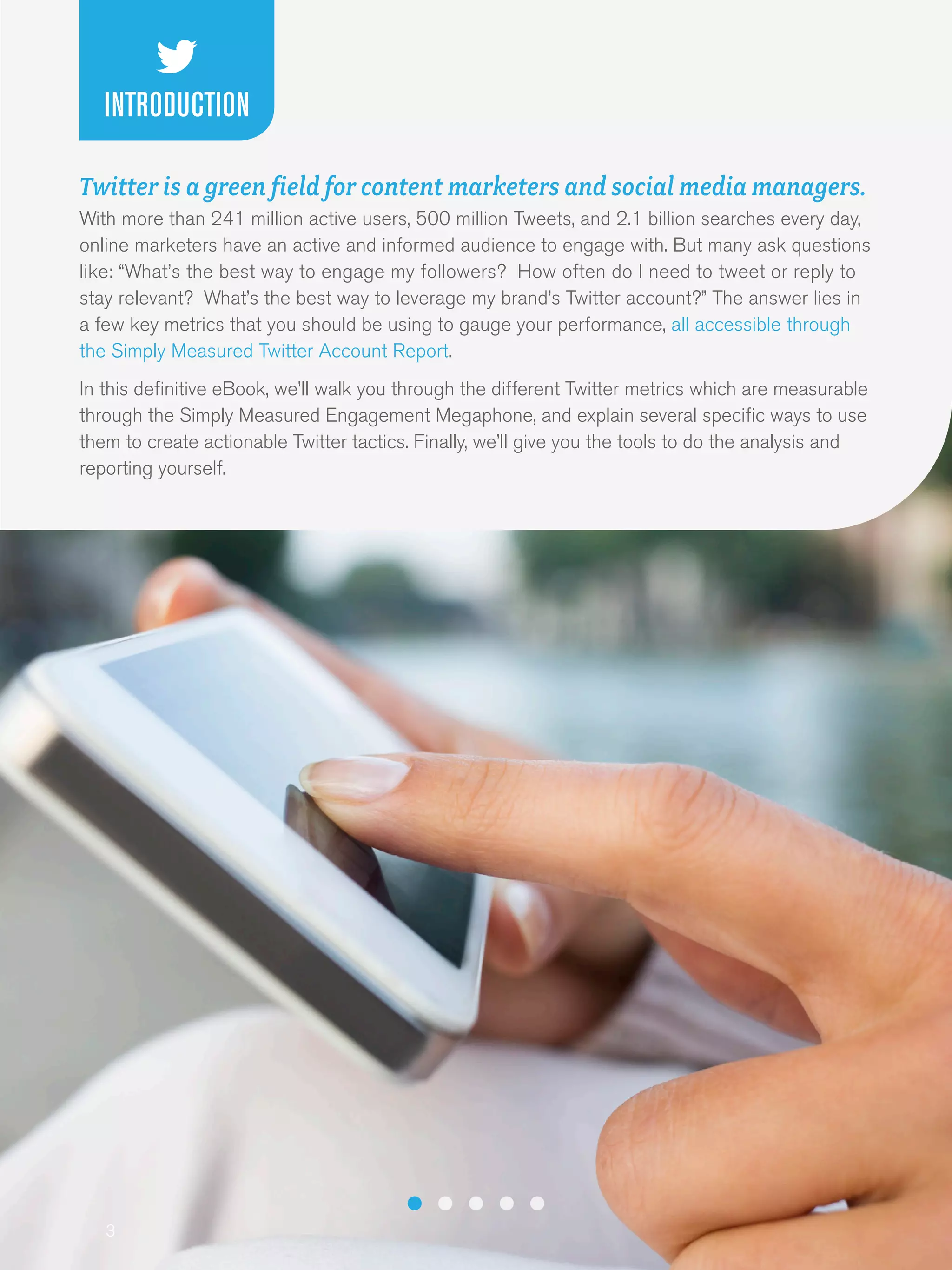 3
Twitter is a green field for content marketers and social media managers.
With more than 241 million active users, 500 million Tweets, and 2.1 billion searches every day,
online marketers have an active and informed audience to engage with. But many ask questions
like: “What’s the best way to engage my followers? How often do I need to tweet or reply to
stay relevant? What’s the best way to leverage my brand’s Twitter account?” The answer lies in
a few key metrics that you should be using to gauge your performance, all accessible through
the Simply Measured Twitter Account Report.
In this definitive eBook, we’ll walk you through the different Twitter metrics which are measurable
through the Simply Measured Engagement Megaphone, and explain several specific ways to use
them to create actionable Twitter tactics. Finally, we’ll give you the tools to do the analysis and
reporting yourself.
INTRODUCTION
 