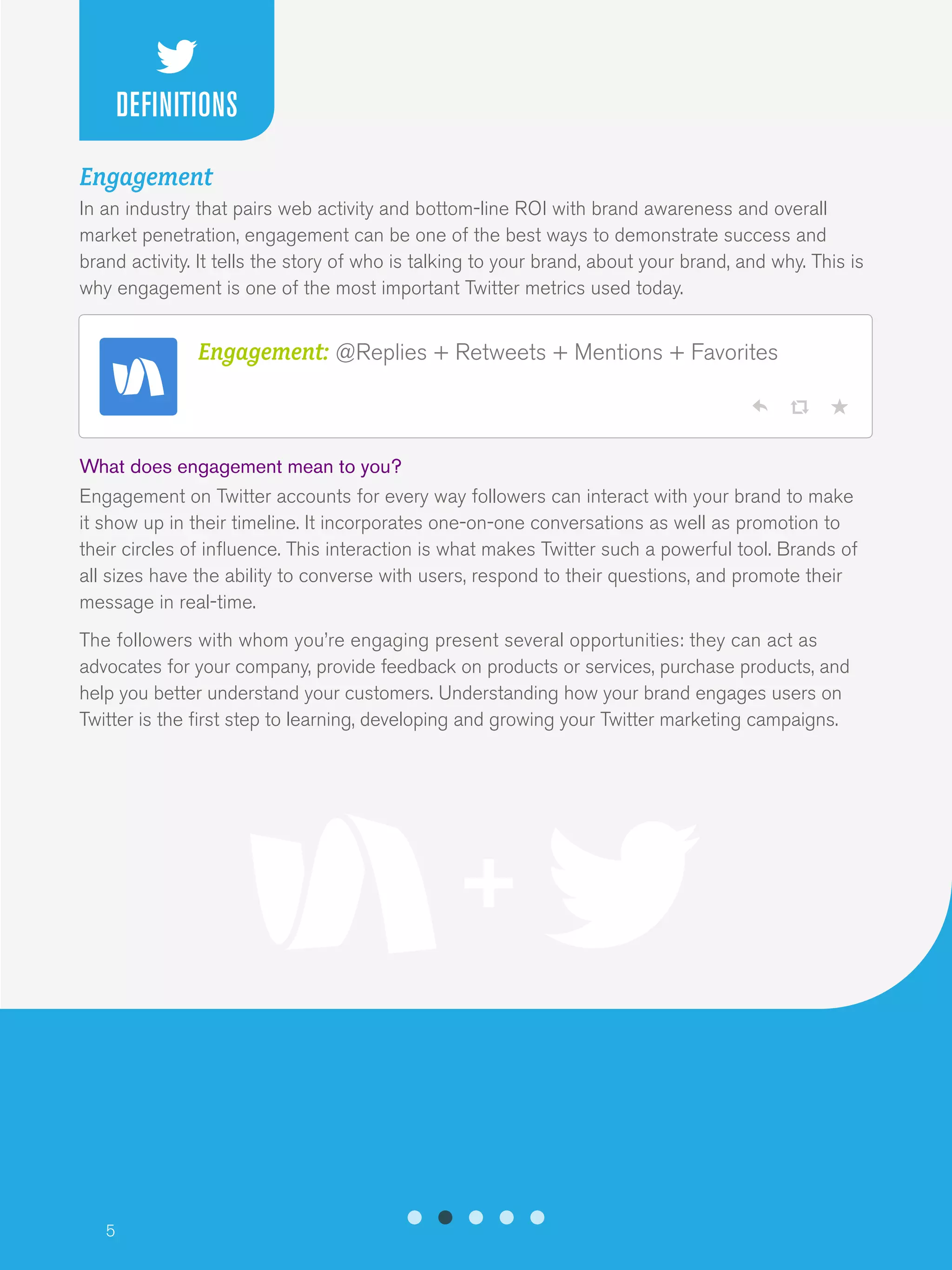 5
Engagement
In an industry that pairs web activity and bottom-line ROI with brand awareness and overall
market penetration, engagement can be one of the best ways to demonstrate success and
brand activity. It tells the story of who is talking to your brand, about your brand, and why. This is
why engagement is one of the most important Twitter metrics used today.
What does engagement mean to you?
Engagement on Twitter accounts for every way followers can interact with your brand to make
it show up in their timeline. It incorporates one-on-one conversations as well as promotion to
their circles of influence. This interaction is what makes Twitter such a powerful tool. Brands of
all sizes have the ability to converse with users, respond to their questions, and promote their
message in real-time.
The followers with whom you’re engaging present several opportunities: they can act as
advocates for your company, provide feedback on products or services, purchase products, and
help you better understand your customers. Understanding how your brand engages users on
Twitter is the first step to learning, developing and growing your Twitter marketing campaigns.
Engagement: @Replies + Retweets + Mentions + Favorites
DEFINITIONS
 