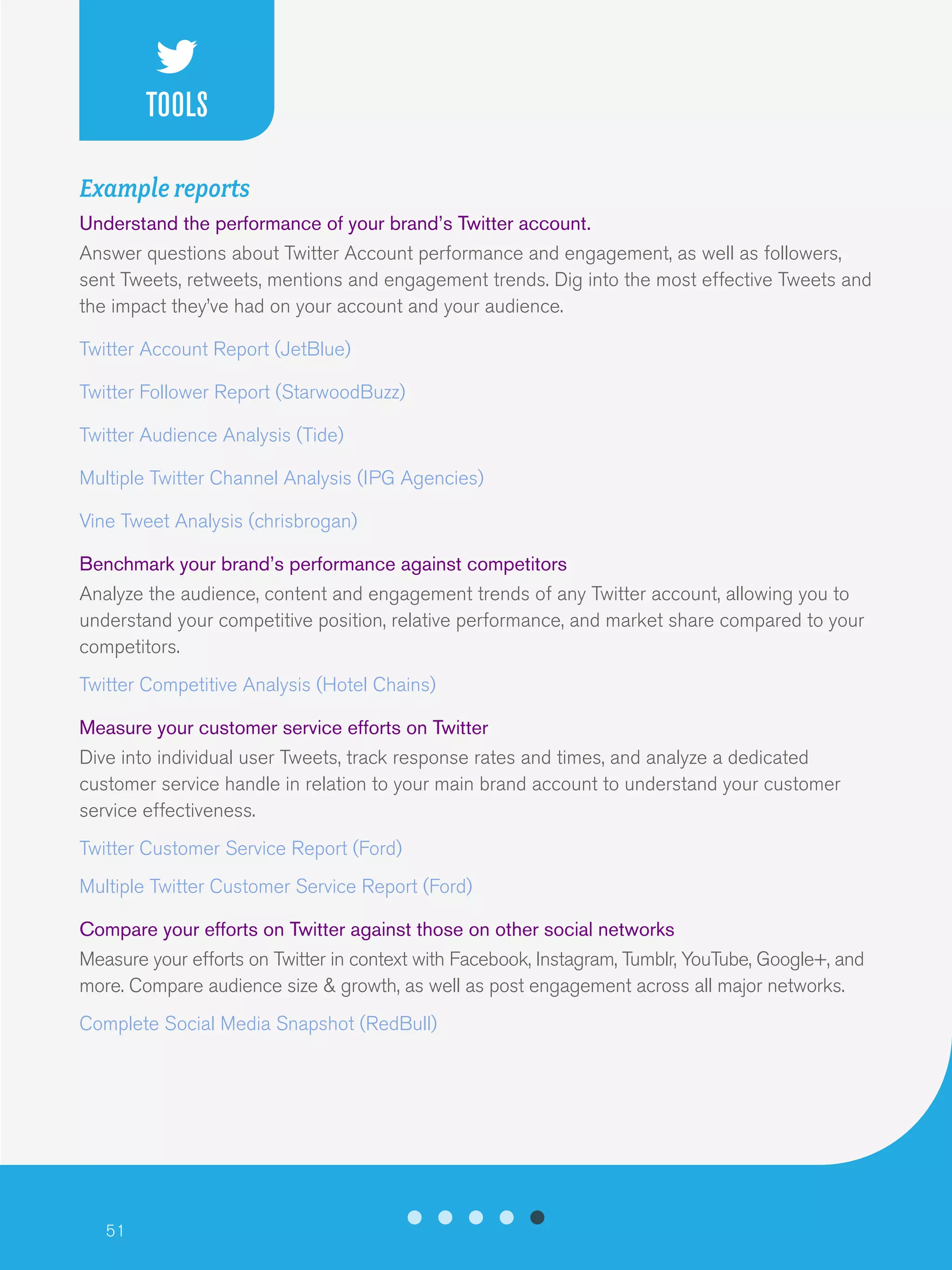 51
Example reports
Understand the performance of your brand’s Twitter account.
Answer questions about Twitter Account performance and engagement, as well as followers,
sent Tweets, retweets, mentions and engagement trends. Dig into the most effective Tweets and
the impact they’ve had on your account and your audience.
Twitter Account Report (JetBlue)
Twitter Follower Report (StarwoodBuzz)
Twitter Audience Analysis (Tide)
Multiple Twitter Channel Analysis (IPG Agencies)
Vine Tweet Analysis (chrisbrogan)
Benchmark your brand’s performance against competitors
Analyze the audience, content and engagement trends of any Twitter account, allowing you to
understand your competitive position, relative performance, and market share compared to your
competitors.
Twitter Competitive Analysis (Hotel Chains)
Measure your customer service efforts on Twitter
Dive into individual user Tweets, track response rates and times, and analyze a dedicated
customer service handle in relation to your main brand account to understand your customer
service effectiveness.
Twitter Customer Service Report (Ford)
Multiple Twitter Customer Service Report (Ford)
Compare your efforts on Twitter against those on other social networks
Measure your efforts on Twitter in context with Facebook, Instagram, Tumblr, YouTube, Google+, and
more. Compare audience size & growth, as well as post engagement across all major networks.
Complete Social Media Snapshot (RedBull)
TOOLS
 