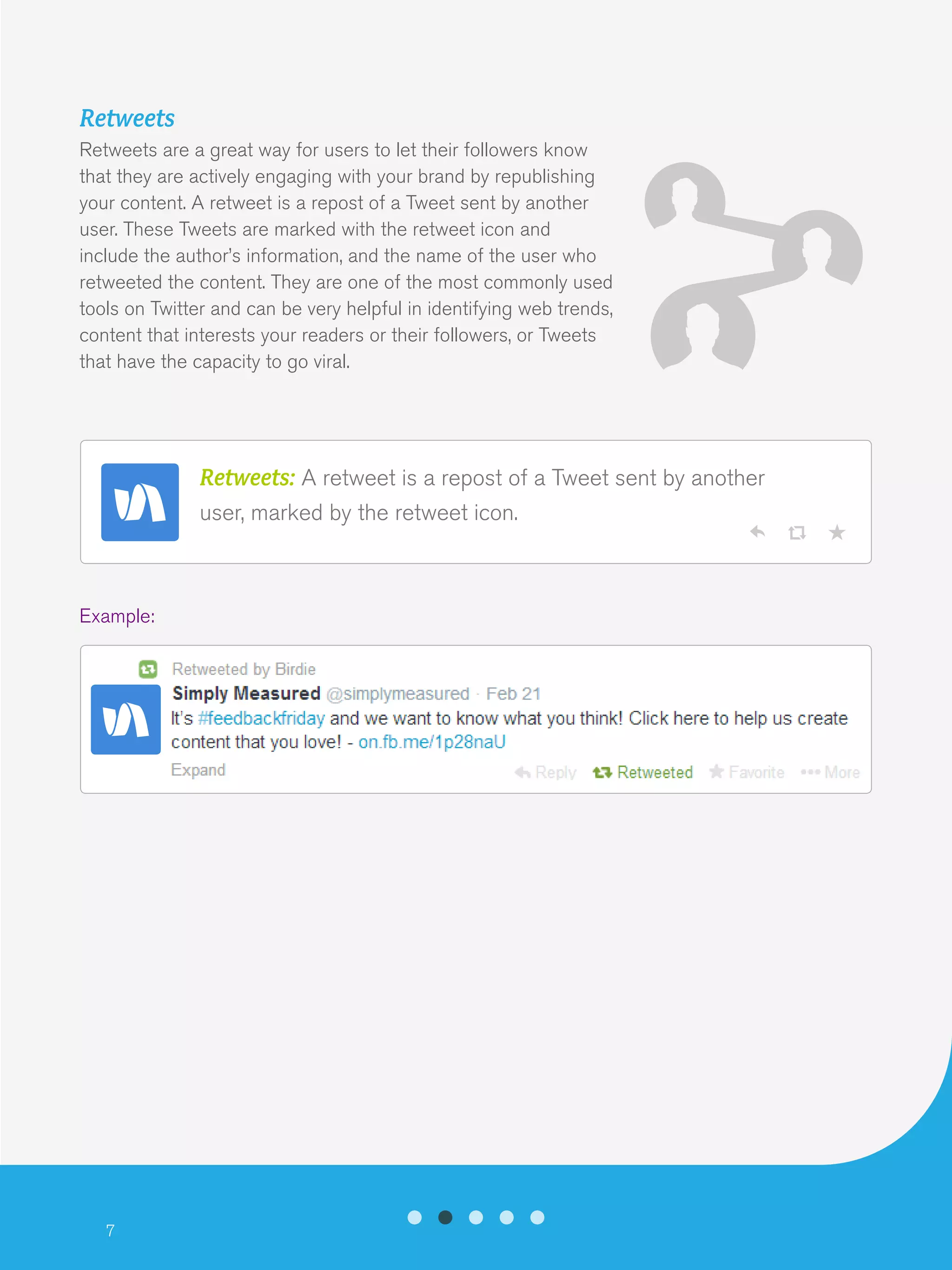 7
Retweets
Retweets are a great way for users to let their followers know
that they are actively engaging with your brand by republishing
your content. A retweet is a repost of a Tweet sent by another
user. These Tweets are marked with the retweet icon and
include the author’s information, and the name of the user who
retweeted the content. They are one of the most commonly used
tools on Twitter and can be very helpful in identifying web trends,
content that interests your readers or their followers, or Tweets
that have the capacity to go viral.
Example:
Retweets: A retweet is a repost of a Tweet sent by another
user, marked by the retweet icon.
 