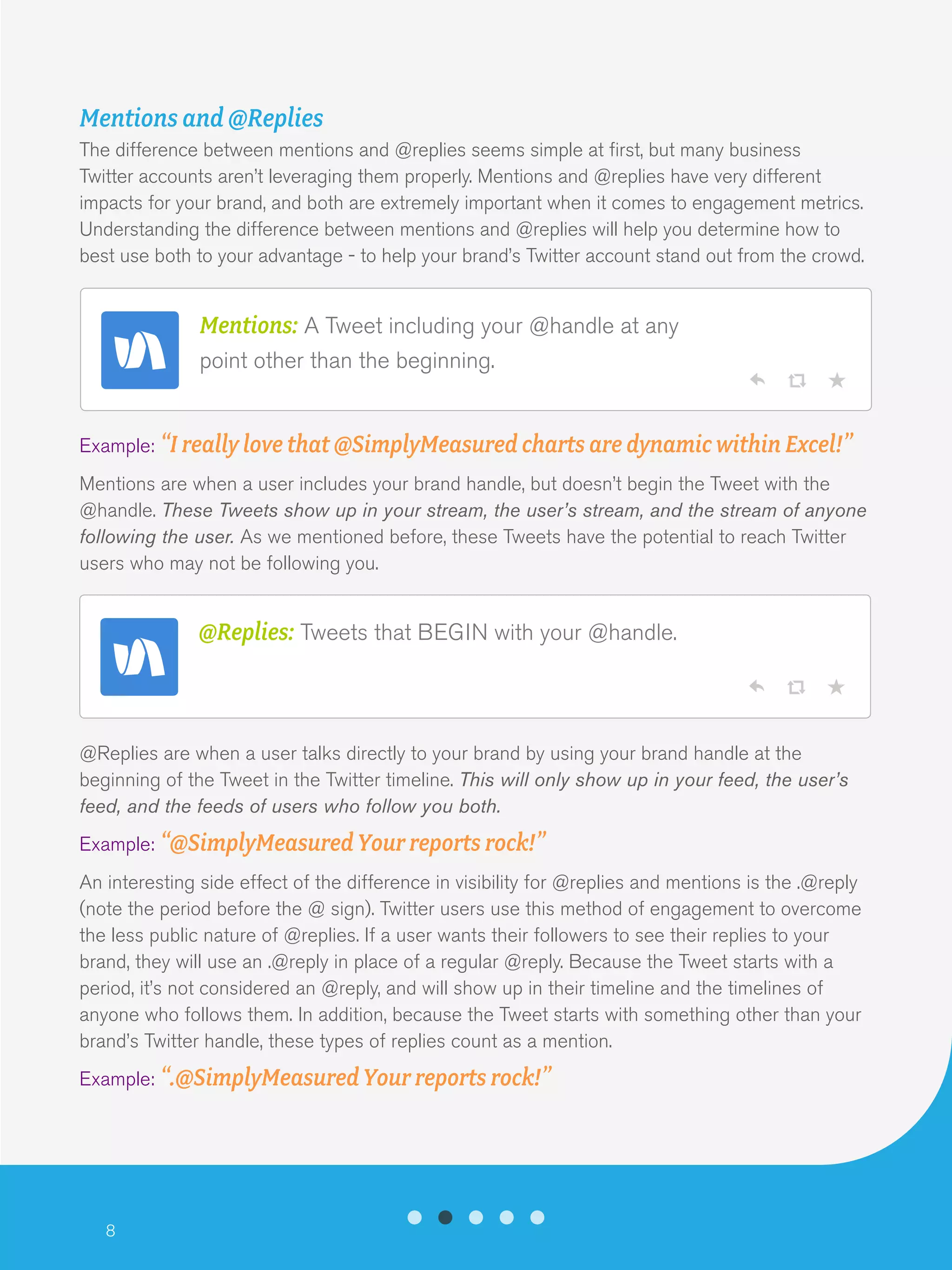 8
Mentions and @Replies
The difference between mentions and @replies seems simple at first, but many business
Twitter accounts aren’t leveraging them properly. Mentions and @replies have very different
impacts for your brand, and both are extremely important when it comes to engagement metrics.
Understanding the difference between mentions and @replies will help you determine how to
best use both to your advantage - to help your brand’s Twitter account stand out from the crowd.
Example: “I really love that @SimplyMeasured charts are dynamic within Excel!”
Mentions are when a user includes your brand handle, but doesn’t begin the Tweet with the
@handle. These Tweets show up in your stream, the user’s stream, and the stream of anyone
following the user. As we mentioned before, these Tweets have the potential to reach Twitter
users who may not be following you.
@Replies are when a user talks directly to your brand by using your brand handle at the
beginning of the Tweet in the Twitter timeline. This will only show up in your feed, the user’s
feed, and the feeds of users who follow you both.
Example: “@SimplyMeasured Your reports rock!”
An interesting side effect of the difference in visibility for @replies and mentions is the .@reply
(note the period before the @ sign). Twitter users use this method of engagement to overcome
the less public nature of @replies. If a user wants their followers to see their replies to your
brand, they will use an .@reply in place of a regular @reply. Because the Tweet starts with a
period, it’s not considered an @reply, and will show up in their timeline and the timelines of
anyone who follows them. In addition, because the Tweet starts with something other than your
brand’s Twitter handle, these types of replies count as a mention.
Example: “.@SimplyMeasured Your reports rock!”
@Replies: Tweets that BEGIN with your @handle.
Mentions: A Tweet including your @handle at any
point other than the beginning.
 