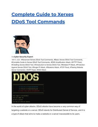 Complete Guide to Xerxes
DDoS Tool Commands
ByCyber Security Expert
MAY 6, 2023 #Advanced Xerxes DDoS Tool Commands, #Basic Xerxes DDoS Tool Commands,
#Complete Guide to Xerxes DDoS Tool Commands, #DNS Amplification Attack, #HTTP Flood,
#Installing Xerxes DDoS Tool, #Introduction to Xerxes DDoS Tool, #Multiple IP Attack, #Protection
Against Xerxes DDoS Tool, #Single IP Attack, #Slowloris Attack, #TCP Flood, #Testing Website
Server Connection, #UDP Flood, #XSS Attack
In the world of cyber attacks, DDoS attacks have become a very common way of
targeting a website or a server. DDoS stands for Distributed Denial of Service, and it is
a type of attack that aims to make a website or a server inaccessible to its users.
 