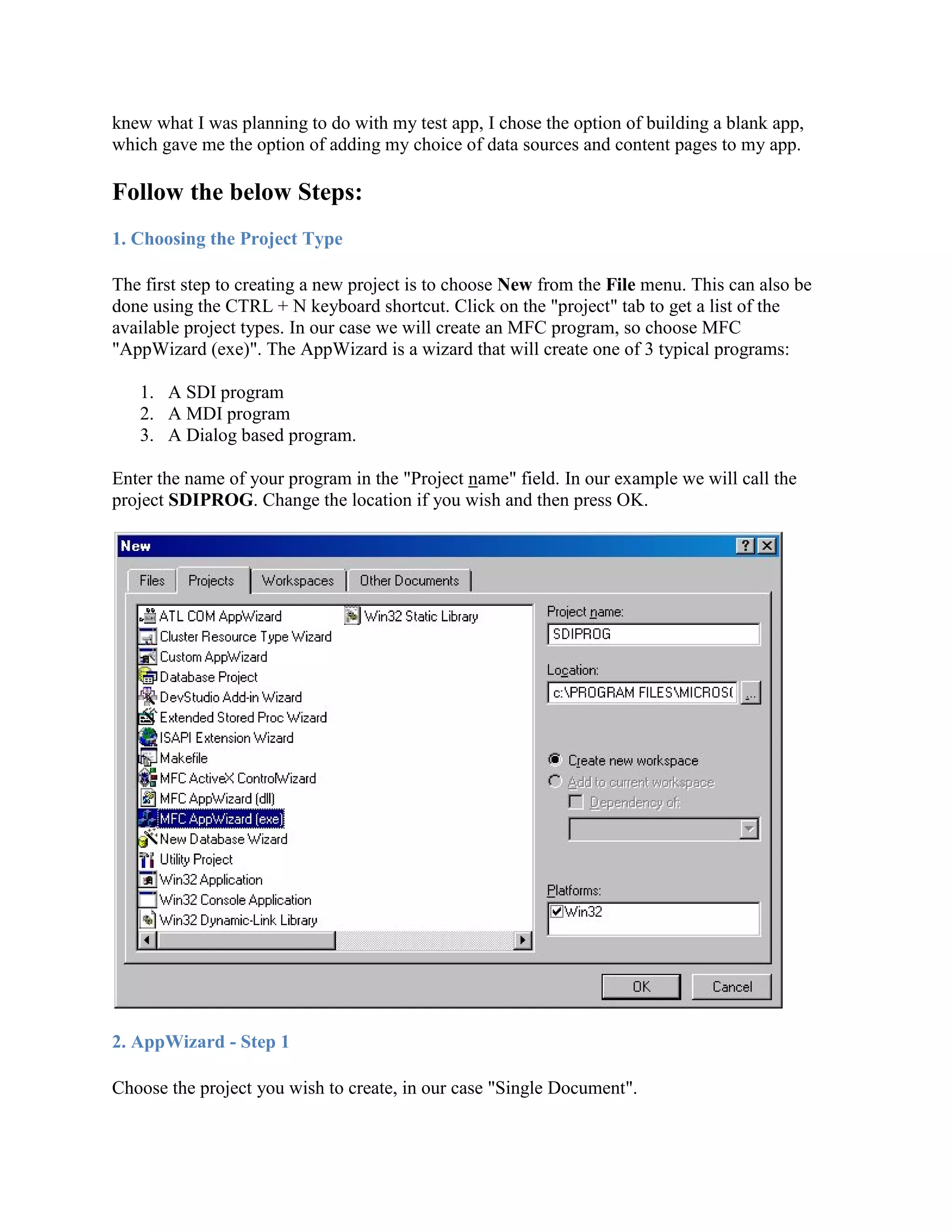 knew what I was planning to do with my test app, I chose the option of building a blank app,
which gave me the option of adding my choice of data sources and content pages to my app.
Follow the below Steps:
1. Choosing the Project Type
The first step to creating a new project is to choose New from the File menu. This can also be
done using the CTRL + N keyboard shortcut. Click on the &quot;project&quot; tab to get a list of the
available project types. In our case we will create an MFC program, so choose MFC
&quot;AppWizard (exe)&quot;. The AppWizard is a wizard that will create one of 3 typical programs:
1. A SDI program
2. A MDI program
3. A Dialog based program.
Enter the name of your program in the &quot;Project name&quot; field. In our example we will call the
project SDIPROG. Change the location if you wish and then press OK.
2. AppWizard - Step 1
Choose the project you wish to create, in our case &quot;Single Document&quot;.
 