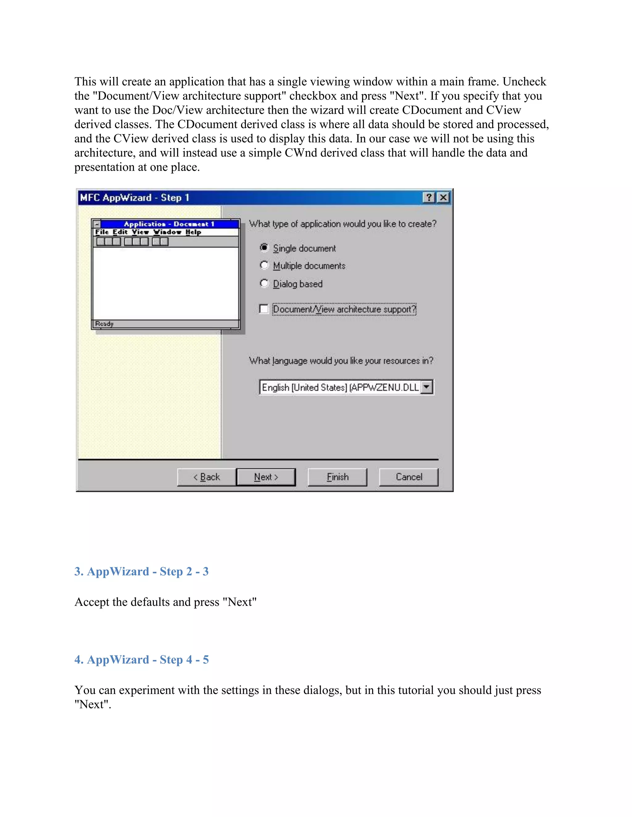 This will create an application that has a single viewing window within a main frame. Uncheck
the &quot;Document/View architecture support&quot; checkbox and press &quot;Next&quot;. If you specify that you
want to use the Doc/View architecture then the wizard will create CDocument and CView
derived classes. The CDocument derived class is where all data should be stored and processed,
and the CView derived class is used to display this data. In our case we will not be using this
architecture, and will instead use a simple CWnd derived class that will handle the data and
presentation at one place.
3. AppWizard - Step 2 - 3
Accept the defaults and press &quot;Next&quot;
4. AppWizard - Step 4 - 5
You can experiment with the settings in these dialogs, but in this tutorial you should just press
&quot;Next&quot;.
 