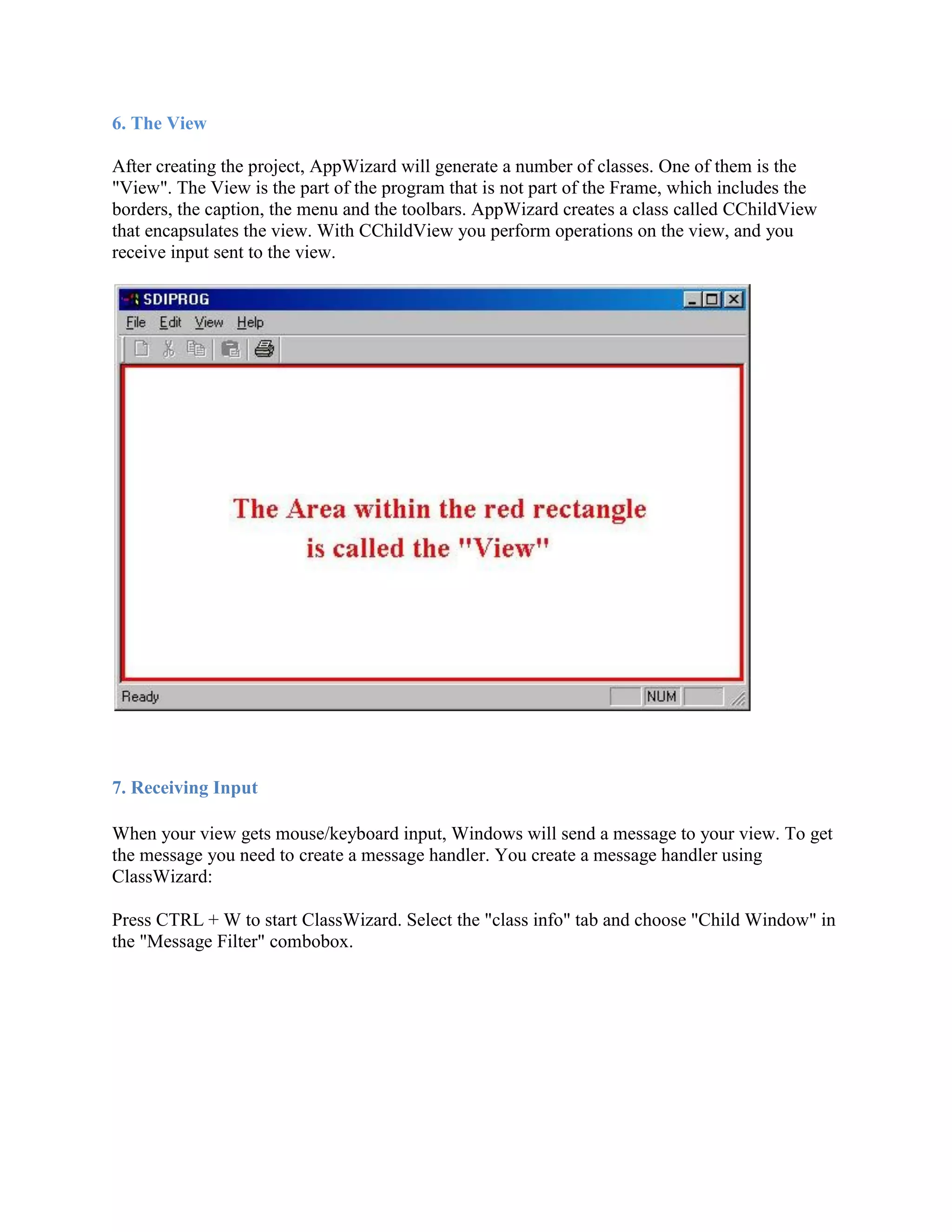 6. The View
After creating the project, AppWizard will generate a number of classes. One of them is the
&quot;View&quot;. The View is the part of the program that is not part of the Frame, which includes the
borders, the caption, the menu and the toolbars. AppWizard creates a class called CChildView
that encapsulates the view. With CChildView you perform operations on the view, and you
receive input sent to the view.
7. Receiving Input
When your view gets mouse/keyboard input, Windows will send a message to your view. To get
the message you need to create a message handler. You create a message handler using
ClassWizard:
Press CTRL + W to start ClassWizard. Select the &quot;class info&quot; tab and choose &quot;Child Window&quot; in
the &quot;Message Filter&quot; combobox.
 
