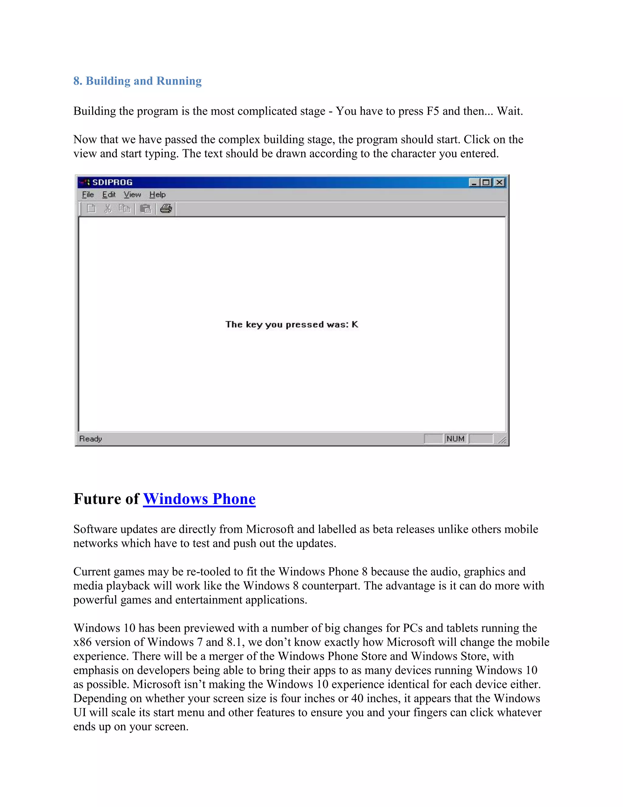 8. Building and Running
Building the program is the most complicated stage - You have to press F5 and then... Wait.
Now that we have passed the complex building stage, the program should start. Click on the
view and start typing. The text should be drawn according to the character you entered.
Future of Windows Phone
Software updates are directly from Microsoft and labelled as beta releases unlike others mobile
networks which have to test and push out the updates.
Current games may be re-tooled to fit the Windows Phone 8 because the audio, graphics and
media playback will work like the Windows 8 counterpart. The advantage is it can do more with
powerful games and entertainment applications.
Windows 10 has been previewed with a number of big changes for PCs and tablets running the
x86 version of Windows 7 and 8.1, we don’t know exactly how Microsoft will change the mobile
experience. There will be a merger of the Windows Phone Store and Windows Store, with
emphasis on developers being able to bring their apps to as many devices running Windows 10
as possible. Microsoft isn’t making the Windows 10 experience identical for each device either.
Depending on whether your screen size is four inches or 40 inches, it appears that the Windows
UI will scale its start menu and other features to ensure you and your fingers can click whatever
ends up on your screen.
 