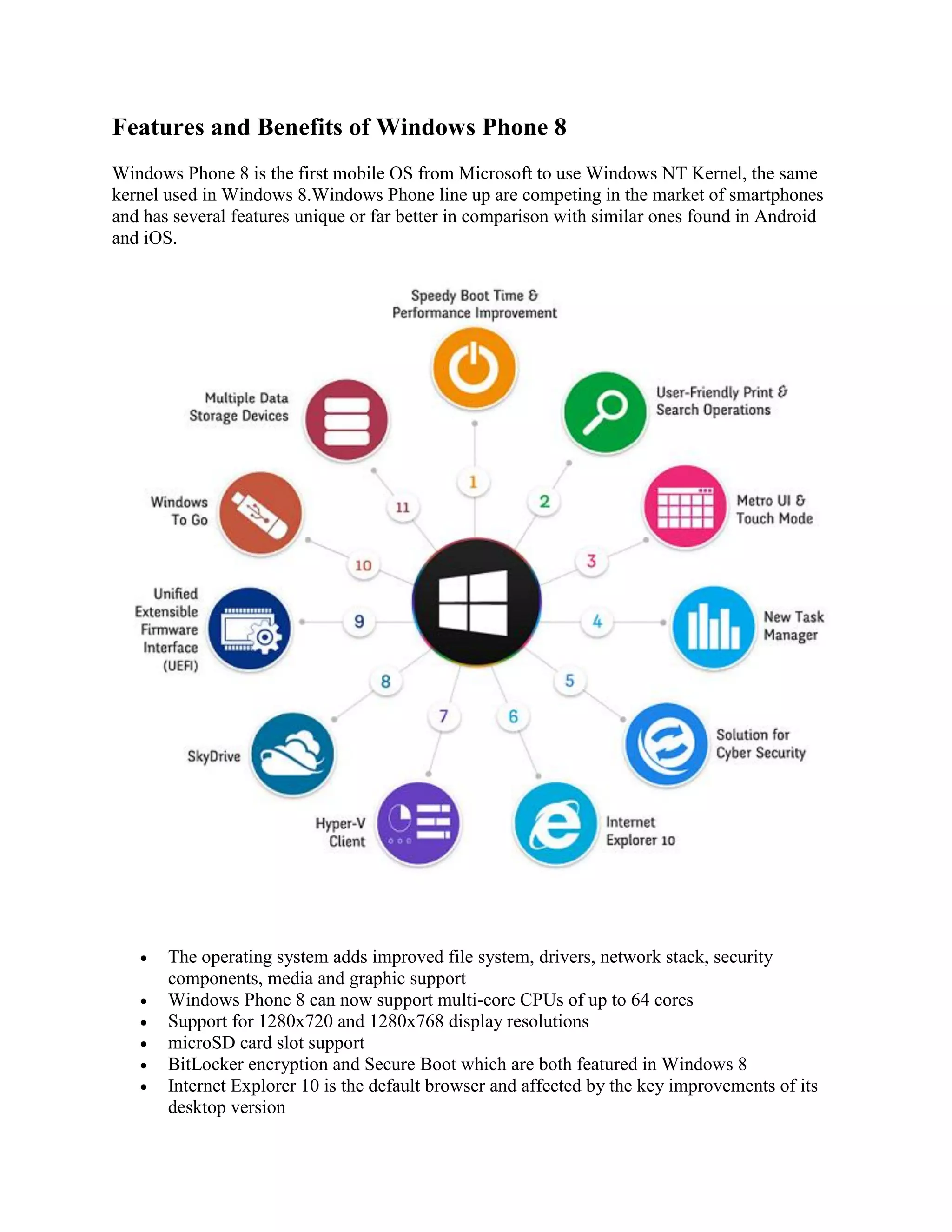 Features and Benefits of Windows Phone 8
Windows Phone 8 is the first mobile OS from Microsoft to use Windows NT Kernel, the same
kernel used in Windows 8.Windows Phone line up are competing in the market of smartphones
and has several features unique or far better in comparison with similar ones found in Android
and iOS.
 The operating system adds improved file system, drivers, network stack, security
components, media and graphic support
 Windows Phone 8 can now support multi-core CPUs of up to 64 cores
 Support for 1280x720 and 1280x768 display resolutions
 microSD card slot support
 BitLocker encryption and Secure Boot which are both featured in Windows 8
 Internet Explorer 10 is the default browser and affected by the key improvements of its
desktop version
 