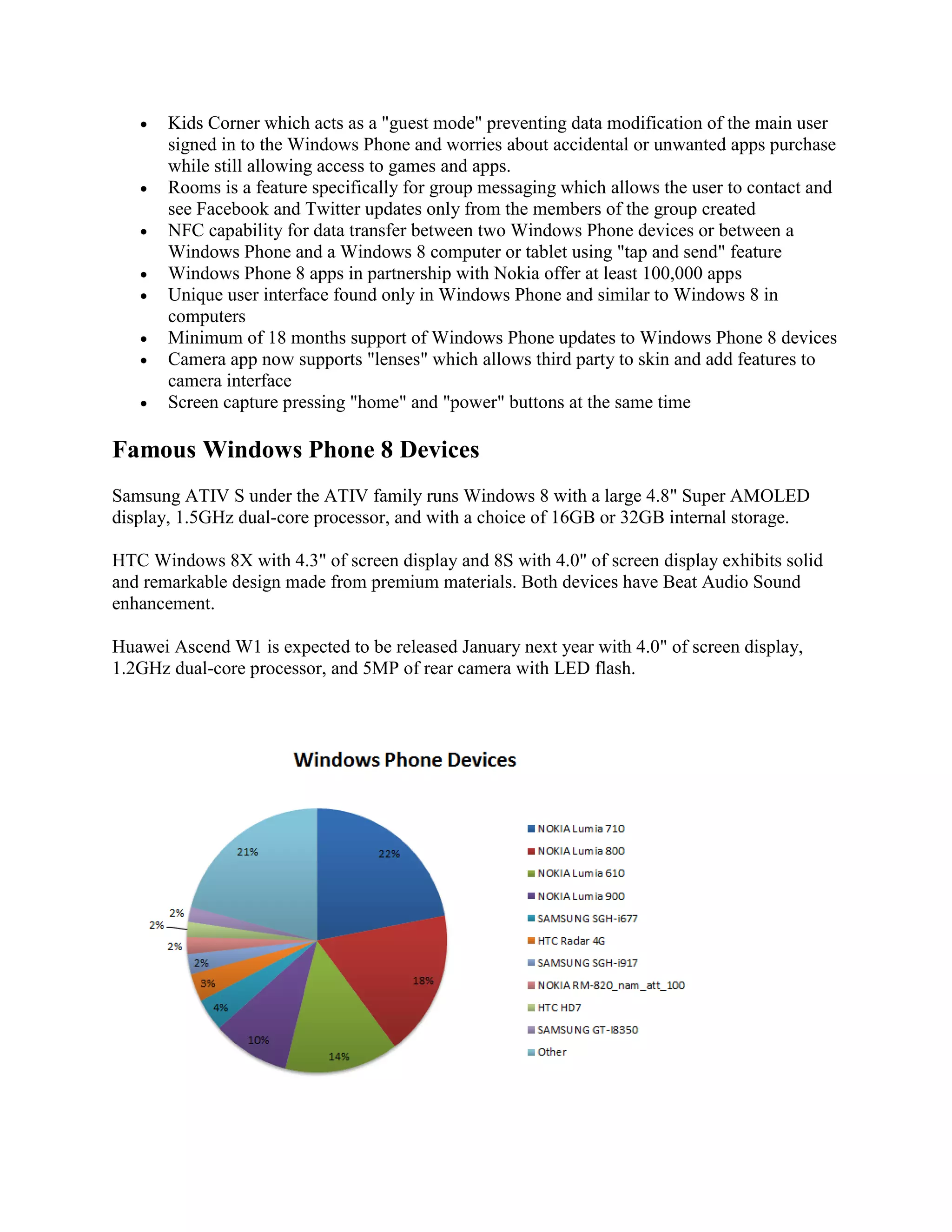  Kids Corner which acts as a &quot;guest mode&quot; preventing data modification of the main user
signed in to the Windows Phone and worries about accidental or unwanted apps purchase
while still allowing access to games and apps.
 Rooms is a feature specifically for group messaging which allows the user to contact and
see Facebook and Twitter updates only from the members of the group created
 NFC capability for data transfer between two Windows Phone devices or between a
Windows Phone and a Windows 8 computer or tablet using &quot;tap and send&quot; feature
 Windows Phone 8 apps in partnership with Nokia offer at least 100,000 apps
 Unique user interface found only in Windows Phone and similar to Windows 8 in
computers
 Minimum of 18 months support of Windows Phone updates to Windows Phone 8 devices
 Camera app now supports &quot;lenses&quot; which allows third party to skin and add features to
camera interface
 Screen capture pressing &quot;home&quot; and &quot;power&quot; buttons at the same time
Famous Windows Phone 8 Devices
Samsung ATIV S under the ATIV family runs Windows 8 with a large 4.8&quot; Super AMOLED
display, 1.5GHz dual-core processor, and with a choice of 16GB or 32GB internal storage.
HTC Windows 8X with 4.3&quot; of screen display and 8S with 4.0&quot; of screen display exhibits solid
and remarkable design made from premium materials. Both devices have Beat Audio Sound
enhancement.
Huawei Ascend W1 is expected to be released January next year with 4.0&quot; of screen display,
1.2GHz dual-core processor, and 5MP of rear camera with LED flash.
 