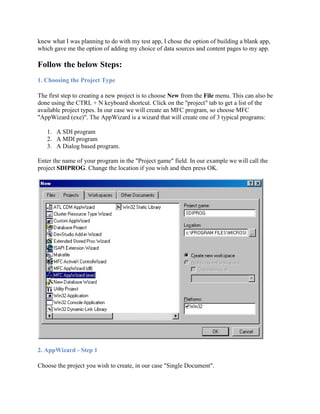knew what I was planning to do with my test app, I chose the option of building a blank app,
which gave me the option of adding my choice of data sources and content pages to my app.
Follow the below Steps:
1. Choosing the Project Type
The first step to creating a new project is to choose New from the File menu. This can also be
done using the CTRL + N keyboard shortcut. Click on the "project" tab to get a list of the
available project types. In our case we will create an MFC program, so choose MFC
"AppWizard (exe)". The AppWizard is a wizard that will create one of 3 typical programs:
1. A SDI program
2. A MDI program
3. A Dialog based program.
Enter the name of your program in the "Project name" field. In our example we will call the
project SDIPROG. Change the location if you wish and then press OK.
2. AppWizard - Step 1
Choose the project you wish to create, in our case "Single Document".
 