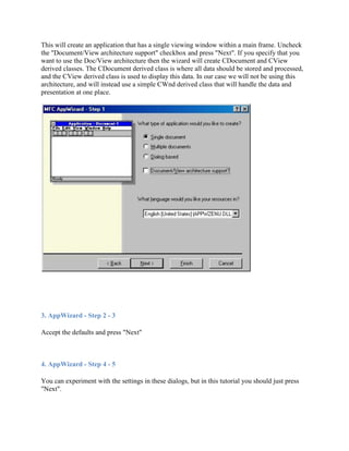 This will create an application that has a single viewing window within a main frame. Uncheck
the "Document/View architecture support" checkbox and press "Next". If you specify that you
want to use the Doc/View architecture then the wizard will create CDocument and CView
derived classes. The CDocument derived class is where all data should be stored and processed,
and the CView derived class is used to display this data. In our case we will not be using this
architecture, and will instead use a simple CWnd derived class that will handle the data and
presentation at one place.
3. AppWizard - Step 2 - 3
Accept the defaults and press "Next"
4. AppWizard - Step 4 - 5
You can experiment with the settings in these dialogs, but in this tutorial you should just press
"Next".
 