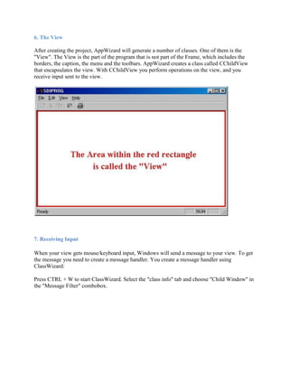 6. The View
After creating the project, AppWizard will generate a number of classes. One of them is the
"View". The View is the part of the program that is not part of the Frame, which includes the
borders, the caption, the menu and the toolbars. AppWizard creates a class called CChildView
that encapsulates the view. With CChildView you perform operations on the view, and you
receive input sent to the view.
7. Receiving Input
When your view gets mouse/keyboard input, Windows will send a message to your view. To get
the message you need to create a message handler. You create a message handler using
ClassWizard:
Press CTRL + W to start ClassWizard. Select the "class info" tab and choose "Child Window" in
the "Message Filter" combobox.
 