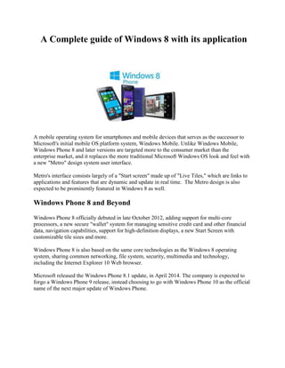 A Complete guide of Windows 8 with its application
A mobile operating system for smartphones and mobile devices that serves as the successor to
Microsoft's initial mobile OS platform system, Windows Mobile. Unlike Windows Mobile,
Windows Phone 8 and later versions are targeted more to the consumer market than the
enterprise market, and it replaces the more traditional Microsoft Windows OS look and feel with
a new "Metro" design system user interface.
Metro's interface consists largely of a "Start screen" made up of "Live Tiles," which are links to
applications and features that are dynamic and update in real time. The Metro design is also
expected to be prominently featured in Windows 8 as well.
Windows Phone 8 and Beyond
Windows Phone 8 officially debuted in late October 2012, adding support for multi-core
processors, a new secure "wallet" system for managing sensitive credit card and other financial
data, navigation capabilities, support for high-definition displays, a new Start Screen with
customizable tile sizes and more.
Windows Phone 8 is also based on the same core technologies as the Windows 8 operating
system, sharing common networking, file system, security, multimedia and technology,
including the Internet Explorer 10 Web browser.
Microsoft released the Windows Phone 8.1 update, in April 2014. The company is expected to
forgo a Windows Phone 9 release, instead choosing to go with Windows Phone 10 as the official
name of the next major update of Windows Phone.
 