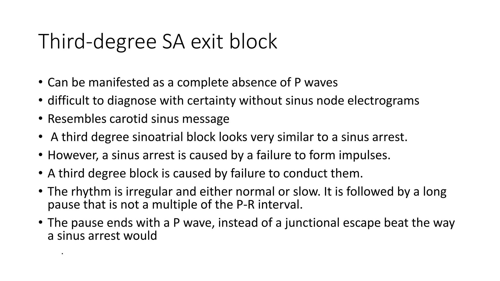 Third-degree SA exit block
• Can be manifested as a complete absence of P waves
• difficult to diagnose with certainty without sinus node electrograms
• Resembles carotid sinus message
• A third degree sinoatrial block looks very similar to a sinus arrest.
• However, a sinus arrest is caused by a failure to form impulses.
• A third degree block is caused by failure to conduct them.
• The rhythm is irregular and either normal or slow. It is followed by a long
pause that is not a multiple of the P-R interval.
• The pause ends with a P wave, instead of a junctional escape beat the way
a sinus arrest would
.
 