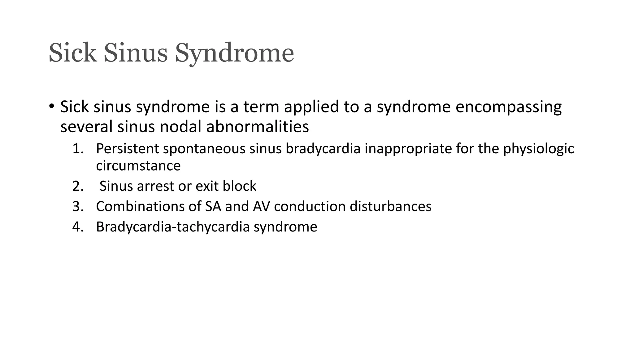 Sick Sinus Syndrome
• Sick sinus syndrome is a term applied to a syndrome encompassing
several sinus nodal abnormalities
1. Persistent spontaneous sinus bradycardia inappropriate for the physiologic
circumstance
2. Sinus arrest or exit block
3. Combinations of SA and AV conduction disturbances
4. Bradycardia-tachycardia syndrome
 