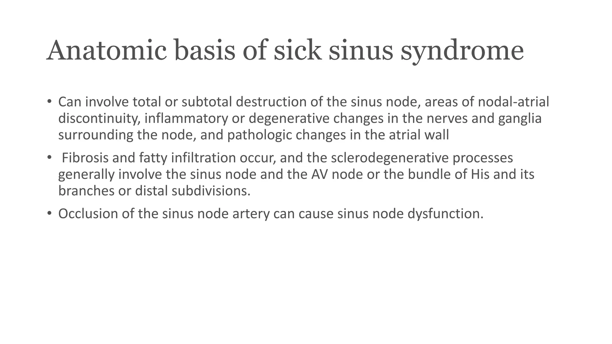 Anatomic basis of sick sinus syndrome
• Can involve total or subtotal destruction of the sinus node, areas of nodal-atrial
discontinuity, inflammatory or degenerative changes in the nerves and ganglia
surrounding the node, and pathologic changes in the atrial wall
• Fibrosis and fatty infiltration occur, and the sclerodegenerative processes
generally involve the sinus node and the AV node or the bundle of His and its
branches or distal subdivisions.
• Occlusion of the sinus node artery can cause sinus node dysfunction.
 