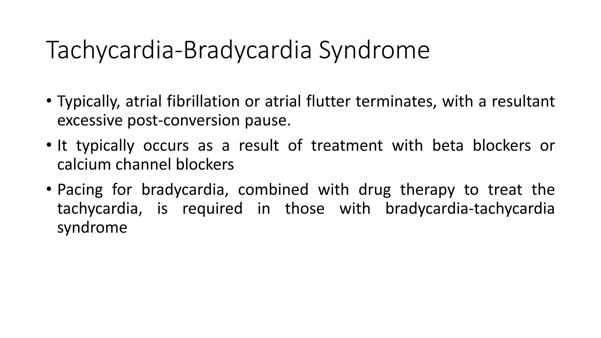 Tachycardia-Bradycardia Syndrome
• Typically, atrial fibrillation or atrial flutter terminates, with a resultant
excessive post-conversion pause.
• It typically occurs as a result of treatment with beta blockers or
calcium channel blockers
• Pacing for bradycardia, combined with drug therapy to treat the
tachycardia, is required in those with bradycardia-tachycardia
syndrome
 