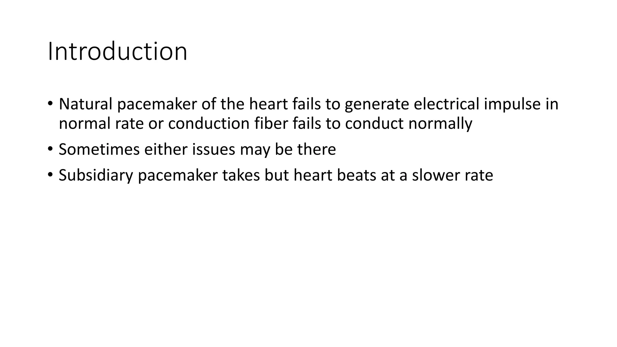 Introduction
• Natural pacemaker of the heart fails to generate electrical impulse in
normal rate or conduction fiber fails to conduct normally
• Sometimes either issues may be there
• Subsidiary pacemaker takes but heart beats at a slower rate
 