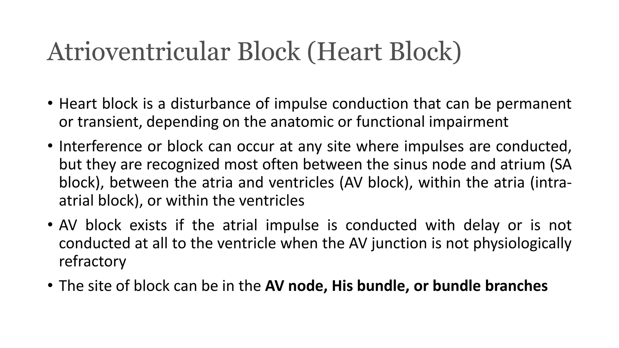 Atrioventricular Block (Heart Block)
• Heart block is a disturbance of impulse conduction that can be permanent
or transient, depending on the anatomic or functional impairment
• Interference or block can occur at any site where impulses are conducted,
but they are recognized most often between the sinus node and atrium (SA
block), between the atria and ventricles (AV block), within the atria (intra-
atrial block), or within the ventricles
• AV block exists if the atrial impulse is conducted with delay or is not
conducted at all to the ventricle when the AV junction is not physiologically
refractory
• The site of block can be in the AV node, His bundle, or bundle branches
 