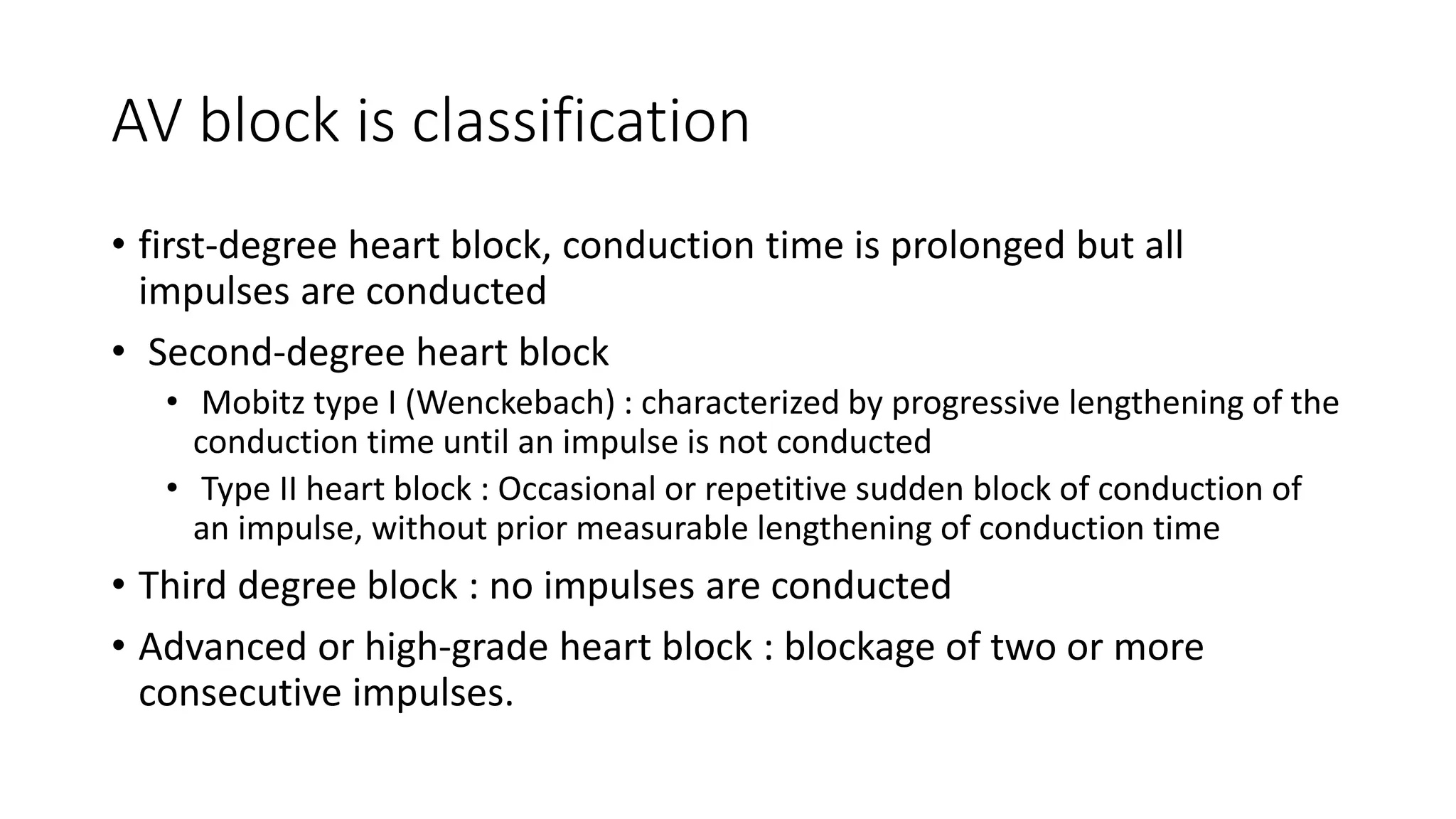 AV block is classification
• first-degree heart block, conduction time is prolonged but all
impulses are conducted
• Second-degree heart block
• Mobitz type I (Wenckebach) : characterized by progressive lengthening of the
conduction time until an impulse is not conducted
• Type II heart block : Occasional or repetitive sudden block of conduction of
an impulse, without prior measurable lengthening of conduction time
• Third degree block : no impulses are conducted
• Advanced or high-grade heart block : blockage of two or more
consecutive impulses.
 