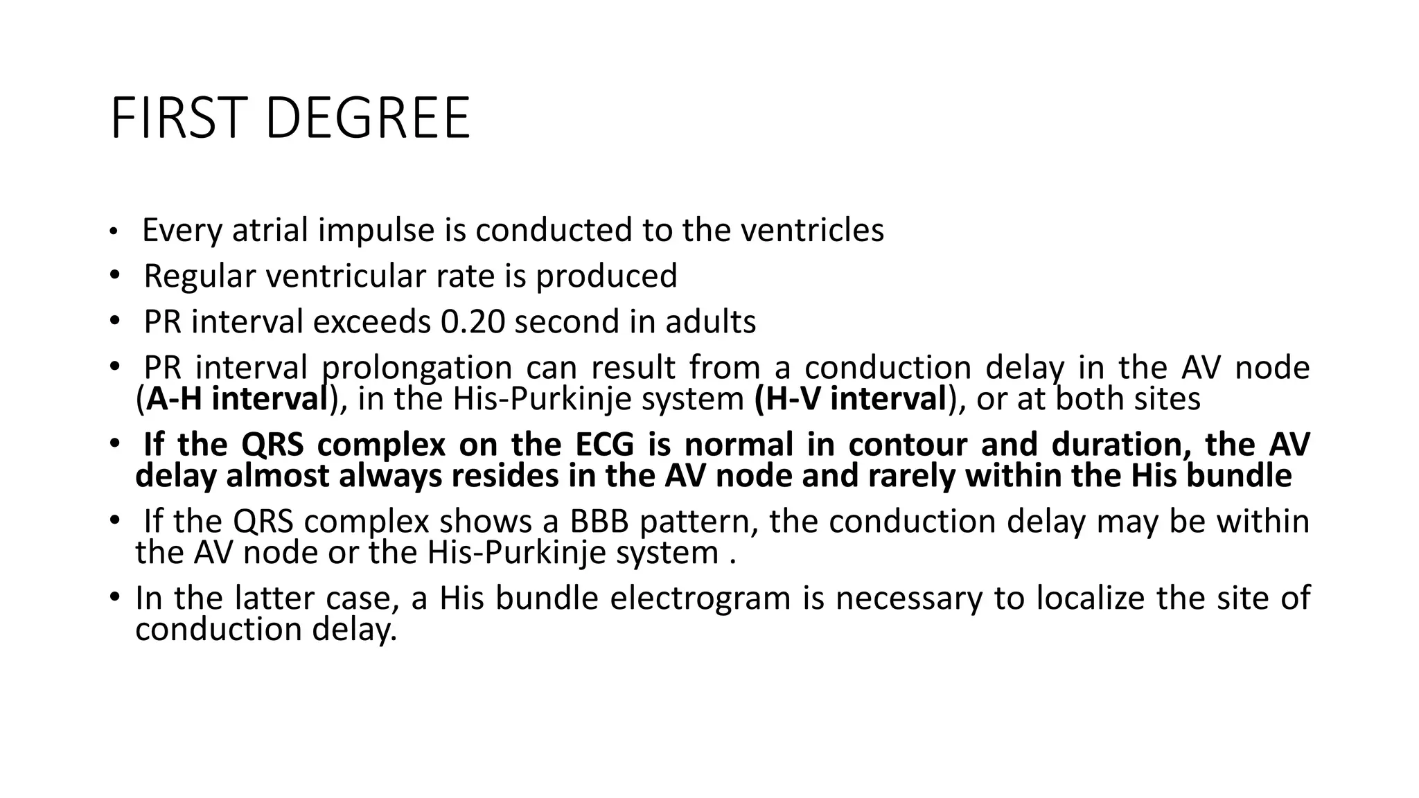 FIRST DEGREE
• Every atrial impulse is conducted to the ventricles
• Regular ventricular rate is produced
• PR interval exceeds 0.20 second in adults
• PR interval prolongation can result from a conduction delay in the AV node
(A-H interval), in the His-Purkinje system (H-V interval), or at both sites
• If the QRS complex on the ECG is normal in contour and duration, the AV
delay almost always resides in the AV node and rarely within the His bundle
• If the QRS complex shows a BBB pattern, the conduction delay may be within
the AV node or the His-Purkinje system .
• In the latter case, a His bundle electrogram is necessary to localize the site of
conduction delay.
 