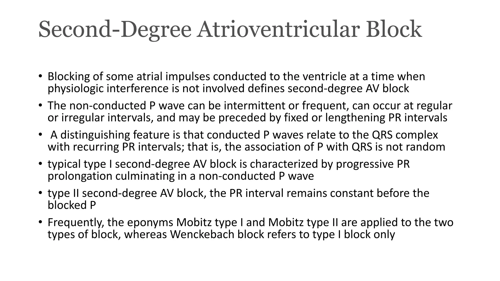 Second-Degree Atrioventricular Block
• Blocking of some atrial impulses conducted to the ventricle at a time when
physiologic interference is not involved defines second-degree AV block
• The non-conducted P wave can be intermittent or frequent, can occur at regular
or irregular intervals, and may be preceded by fixed or lengthening PR intervals
• A distinguishing feature is that conducted P waves relate to the QRS complex
with recurring PR intervals; that is, the association of P with QRS is not random
• typical type I second-degree AV block is characterized by progressive PR
prolongation culminating in a non-conducted P wave
• type II second-degree AV block, the PR interval remains constant before the
blocked P
• Frequently, the eponyms Mobitz type I and Mobitz type II are applied to the two
types of block, whereas Wenckebach block refers to type I block only
 