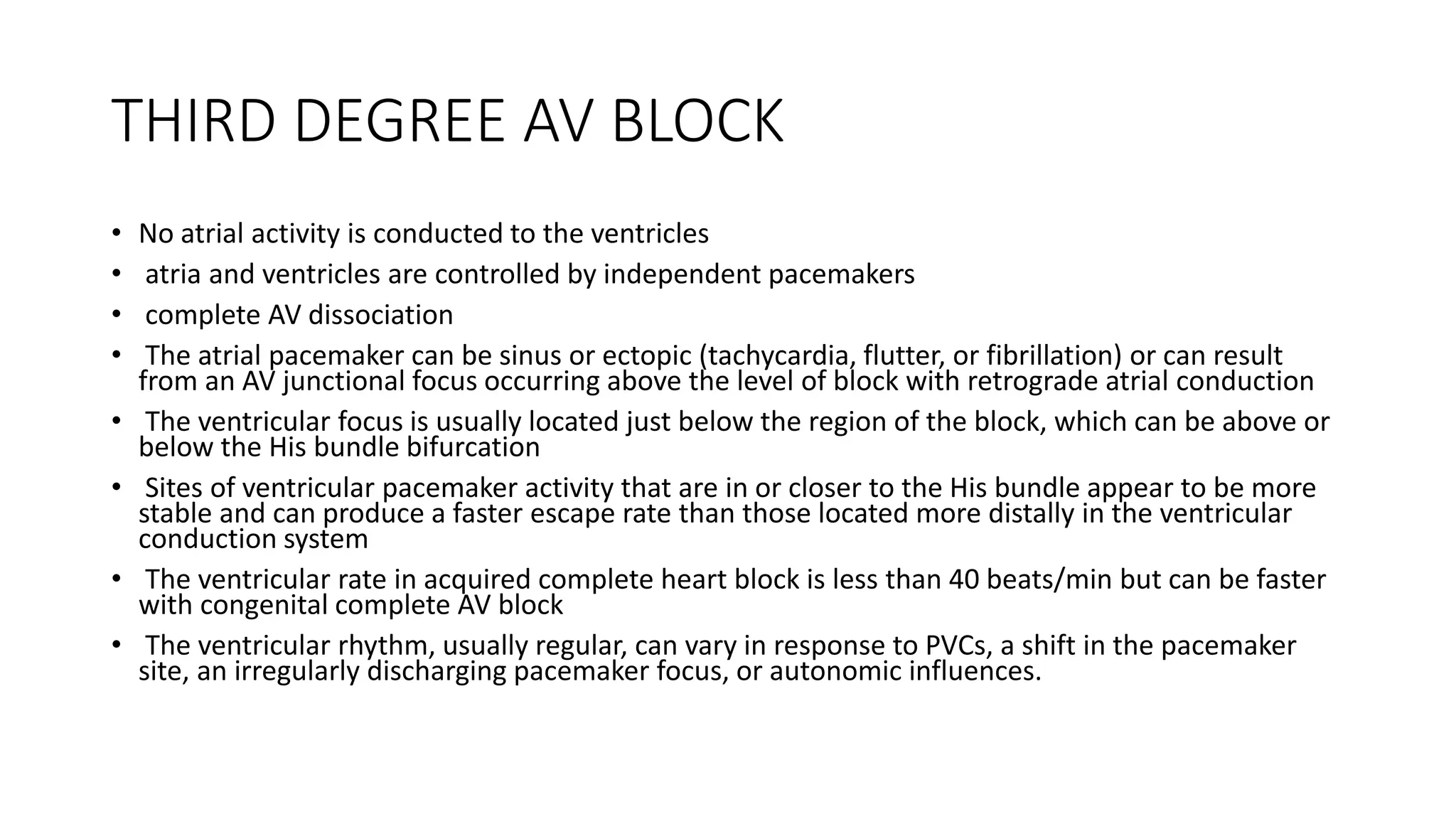 THIRD DEGREE AV BLOCK
• No atrial activity is conducted to the ventricles
• atria and ventricles are controlled by independent pacemakers
• complete AV dissociation
• The atrial pacemaker can be sinus or ectopic (tachycardia, flutter, or fibrillation) or can result
from an AV junctional focus occurring above the level of block with retrograde atrial conduction
• The ventricular focus is usually located just below the region of the block, which can be above or
below the His bundle bifurcation
• Sites of ventricular pacemaker activity that are in or closer to the His bundle appear to be more
stable and can produce a faster escape rate than those located more distally in the ventricular
conduction system
• The ventricular rate in acquired complete heart block is less than 40 beats/min but can be faster
with congenital complete AV block
• The ventricular rhythm, usually regular, can vary in response to PVCs, a shift in the pacemaker
site, an irregularly discharging pacemaker focus, or autonomic influences.
 