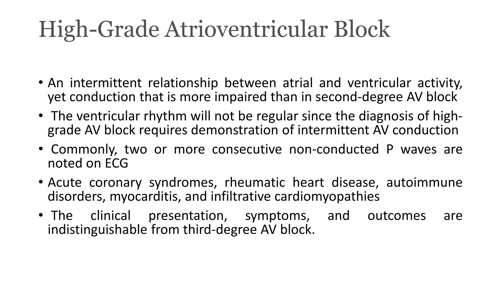 High-Grade Atrioventricular Block
• An intermittent relationship between atrial and ventricular activity,
yet conduction that is more impaired than in second-degree AV block
• The ventricular rhythm will not be regular since the diagnosis of high-
grade AV block requires demonstration of intermittent AV conduction
• Commonly, two or more consecutive non-conducted P waves are
noted on ECG
• Acute coronary syndromes, rheumatic heart disease, autoimmune
disorders, myocarditis, and infiltrative cardiomyopathies
• The clinical presentation, symptoms, and outcomes are
indistinguishable from third-degree AV block.
 