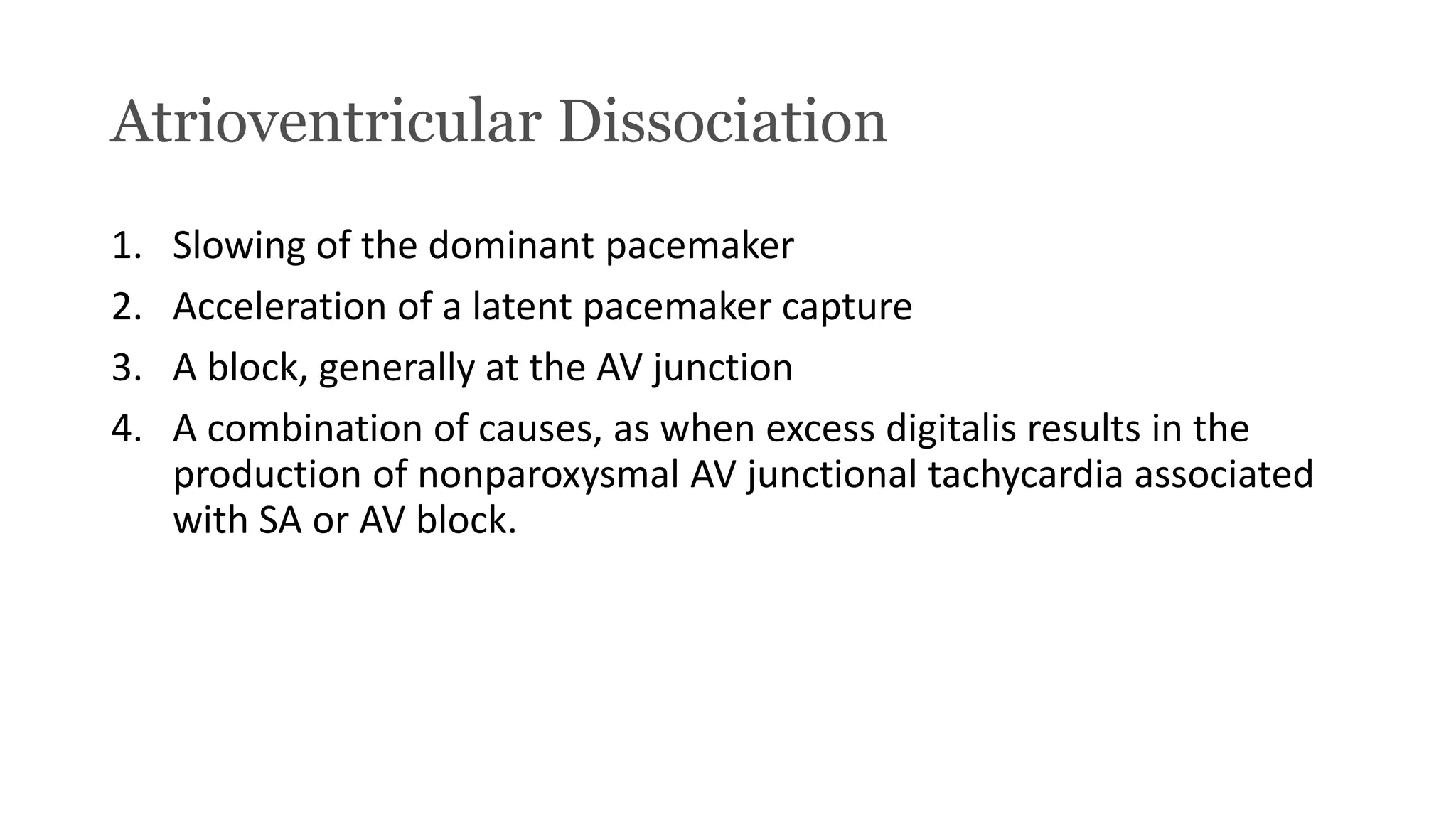 Atrioventricular Dissociation
1. Slowing of the dominant pacemaker
2. Acceleration of a latent pacemaker capture
3. A block, generally at the AV junction
4. A combination of causes, as when excess digitalis results in the
production of nonparoxysmal AV junctional tachycardia associated
with SA or AV block.
 