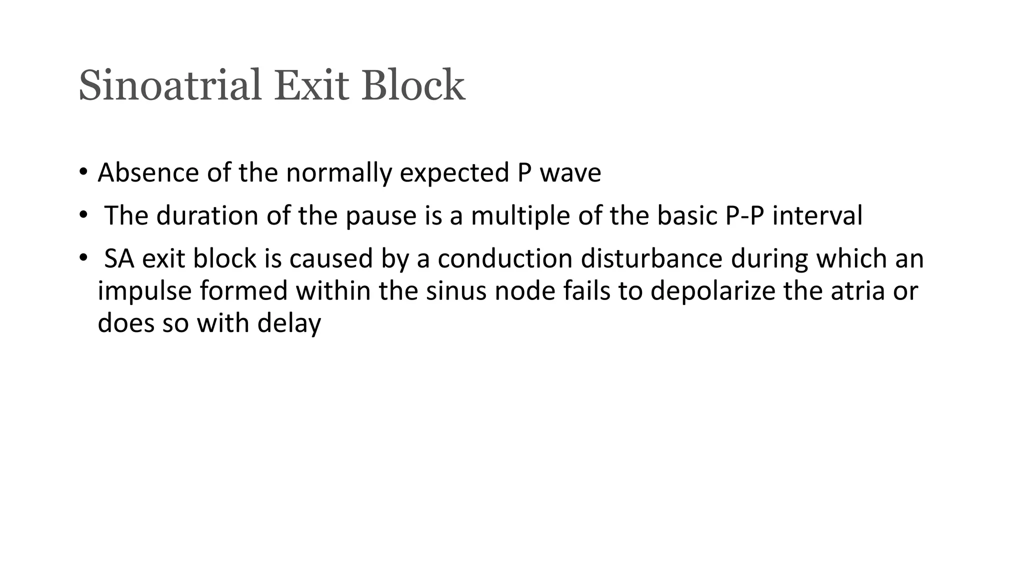 Sinoatrial Exit Block
• Absence of the normally expected P wave
• The duration of the pause is a multiple of the basic P-P interval
• SA exit block is caused by a conduction disturbance during which an
impulse formed within the sinus node fails to depolarize the atria or
does so with delay
 