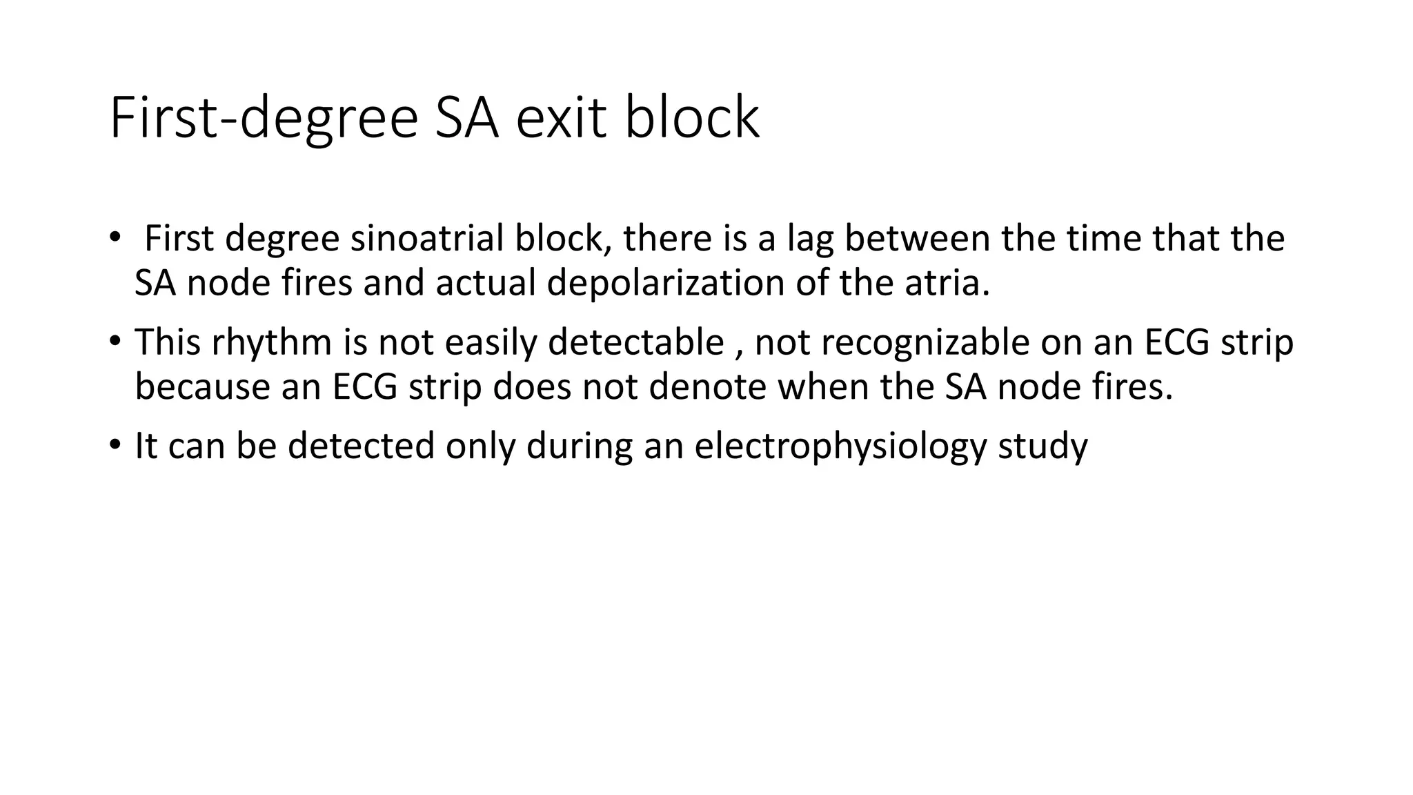 First-degree SA exit block
• First degree sinoatrial block, there is a lag between the time that the
SA node fires and actual depolarization of the atria.
• This rhythm is not easily detectable , not recognizable on an ECG strip
because an ECG strip does not denote when the SA node fires.
• It can be detected only during an electrophysiology study
 