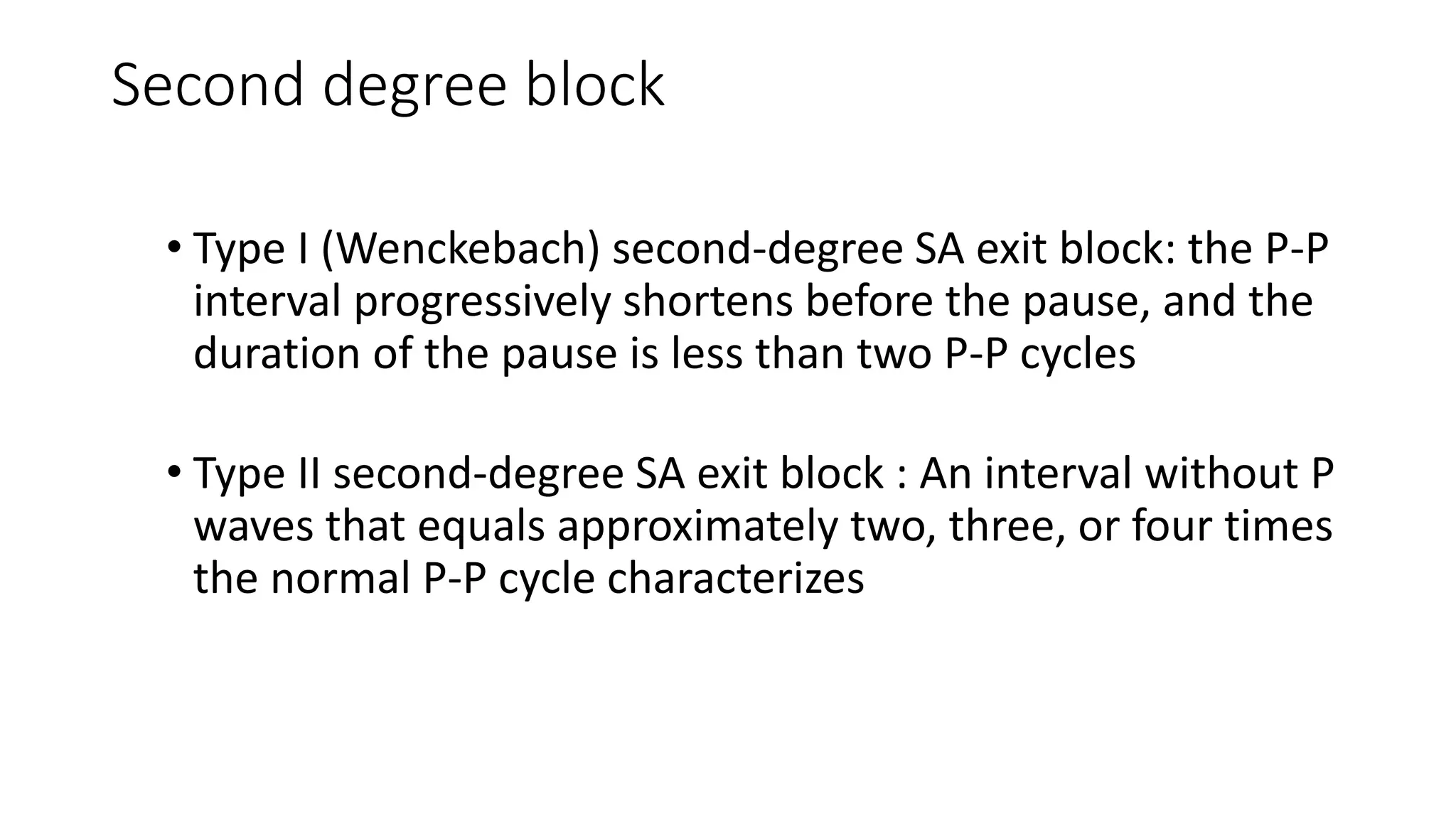 Second degree block
• Type I (Wenckebach) second-degree SA exit block: the P-P
interval progressively shortens before the pause, and the
duration of the pause is less than two P-P cycles
• Type II second-degree SA exit block : An interval without P
waves that equals approximately two, three, or four times
the normal P-P cycle characterizes
 