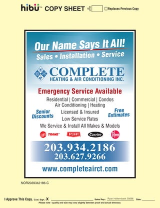COPY SHEET 
AD 
LETTER 
Replaces Previous Copy 
Emergency Service Available 
Residential | Commercial | Condos 
Air Conditioning | Heating 
Licensed & Insured 
Low Service Rates 
We Service & Install All Makes & Models 
203.934.2186 
203.627.9266 
www.completeairct.com 
NOR2039342186-C 
I Approve This Copy. Cust. Sign.: X Sales Rep.: Ryan Hollembaek 25686 
Date: 
Please note - quality and size may vary slightly between proof and actual directory 
