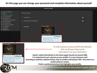 On this page you can change your password and complete information about yourself.




                                                      To add a photo to your profile (thumbnail),
                                                              click on Browse (Parcourir)
                                                           and select it on your hard drive
                          Avatar’s photo (thumbnail on the home page) should not exceed 1MB,
                          It is important to put a picture on your profile, it is your business card!
                  According to statistics website visitors click on profiles with photos 70% more than on a
                                                   profile without a photo.
                                   Prefer a professional photo that highlights your profile.
 