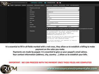 It is essential to fill in all fields marked with a red cross, they allow us to establish a billing to make
                                       payment on the sales you make.
          Payments are made by paypal. It is essential to give us your paypal’s email adress.
          Your contact information (address, city, country ...) allow us to establish your bills.


    IMPORTANT : WE CAN PROCEED WITH THE PAYMENT ONCE THESE FIELDS ARE COMPLETED
 