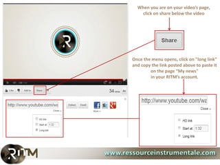 When you are on your video’s page,
   click on share below the video




Once the menu opens, click on "long link"
and copy the link posted above to paste it
        on the page “My news"
        in your RITM’s account.
 