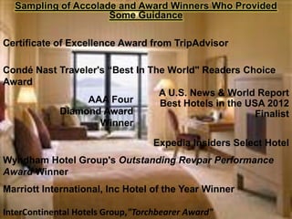 Sampling of Accolade and Award Winners Who Provided
                     Some Guidance

Certificate of Excellence Award from TripAdvisor

Condé Nast Traveler's “Best In The World" Readers Choice
Award
                                 A U.S. News & World Report
                 AAA Four        Best Hotels in the USA 2012
           Diamond Award                              Finalist
                    Winner

                                   Expedia Insiders Select Hotel
Wyndham Hotel Group's Outstanding Revpar Performance
Award Winner
Marriott International, Inc Hotel of the Year Winner

InterContinental Hotels Group,"Torchbearer Award"
 