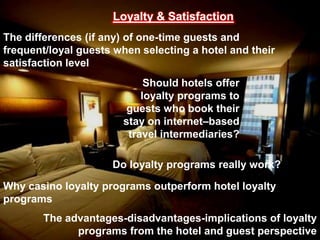 Loyalty & Satisfaction
The differences (if any) of one-time guests and
frequent/loyal guests when selecting a hotel and their
satisfaction level
                            Should hotels offer
                           loyalty programs to
                        guests who book their
                       stay on internet–based
                        travel intermediaries?

                     Do loyalty programs really work?

Why casino loyalty programs outperform hotel loyalty
programs
       The advantages-disadvantages-implications of loyalty
             programs from the hotel and guest perspective
 