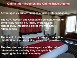 Online Intermediaries and Online Travel Agents


Advantages vs. Disadvantages of using intermediaries

The ADR, Revpar, and Occupancy consequences of
completely relying on, totally avoiding and
successfully integrating online intermediary
relationships


The result of rate inconsistency among the online
distribution channels and why rate parity matters.

The rise, descend and reemergence of the online
intermediaries and why they are specially
targeting the hospitality industry
 