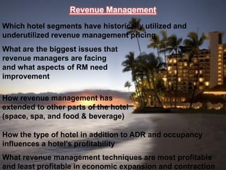 Revenue Management
Which hotel segments have historically utilized and
underutilized revenue management pricing
What are the biggest issues that
revenue managers are facing
and what aspects of RM need
improvement

How revenue management has
extended to other parts of the hotel
(space, spa, and food & beverage)

How the type of hotel in addition to ADR and occupancy
influences a hotel’s profitability
What revenue management techniques are most profitable
and least profitable in economic expansion and contraction
 